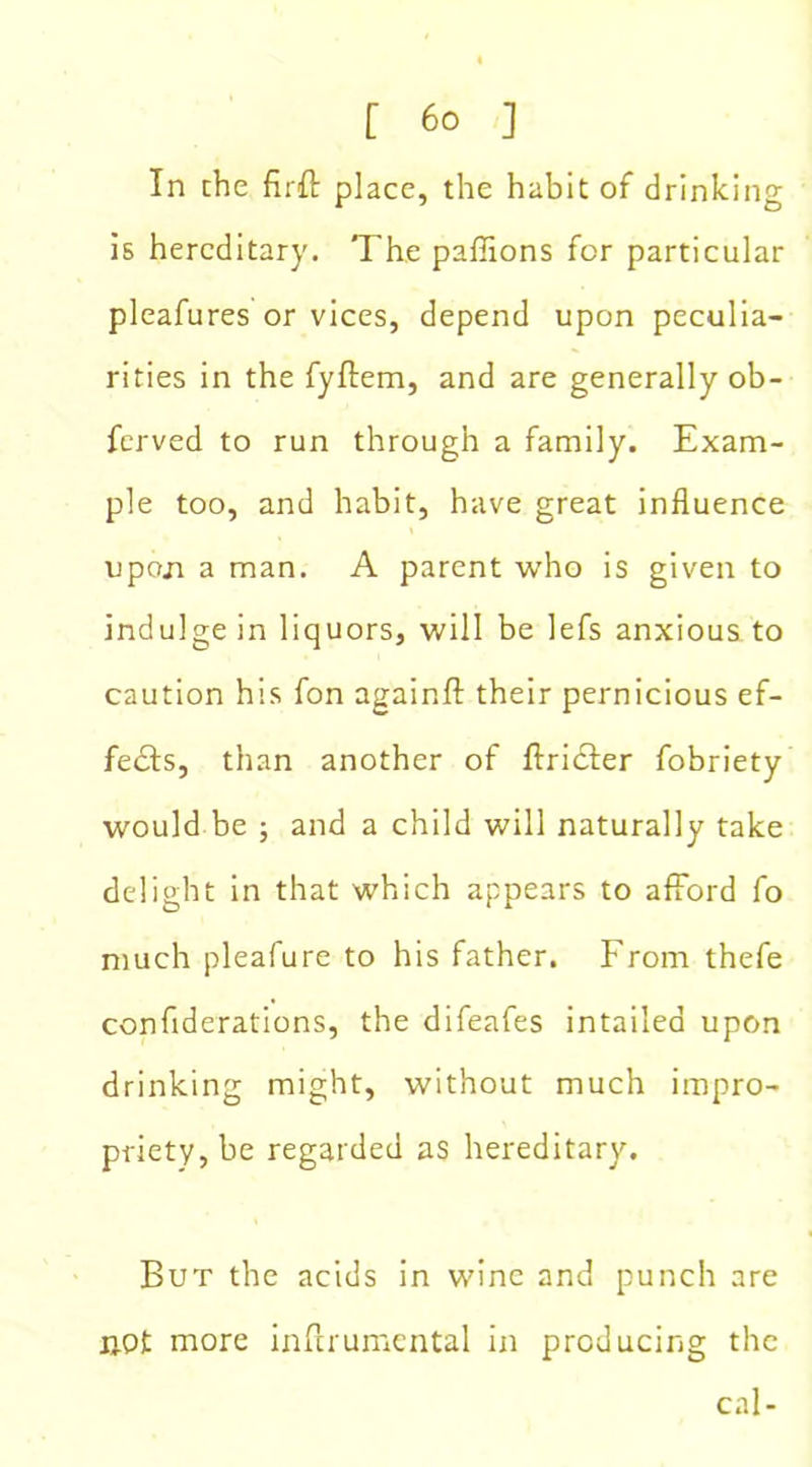 In che firit place, the habit of drinking is hereditary. The pafiions for particular pleafures or vices, depend upon peculia- rities in the fyftem, and are generally ob- ferved to run through a family. Exam- ple too, and habit, have great influence upoja a man. A parent who is given to indulge in liquors, will be lefs anxious to caution his fon againfl: their pernicious ef- fects, than another of ftridfer fobriety would be ; and a child will naturally take delight in that which appears to afford fo much pleafure to his father. From thefe confiderations, the difeafes intailed upon drinking might, without much impro- priety, be regarded as hereditary. But the acids in wine and punch are not more inftrumental in producing the cal-