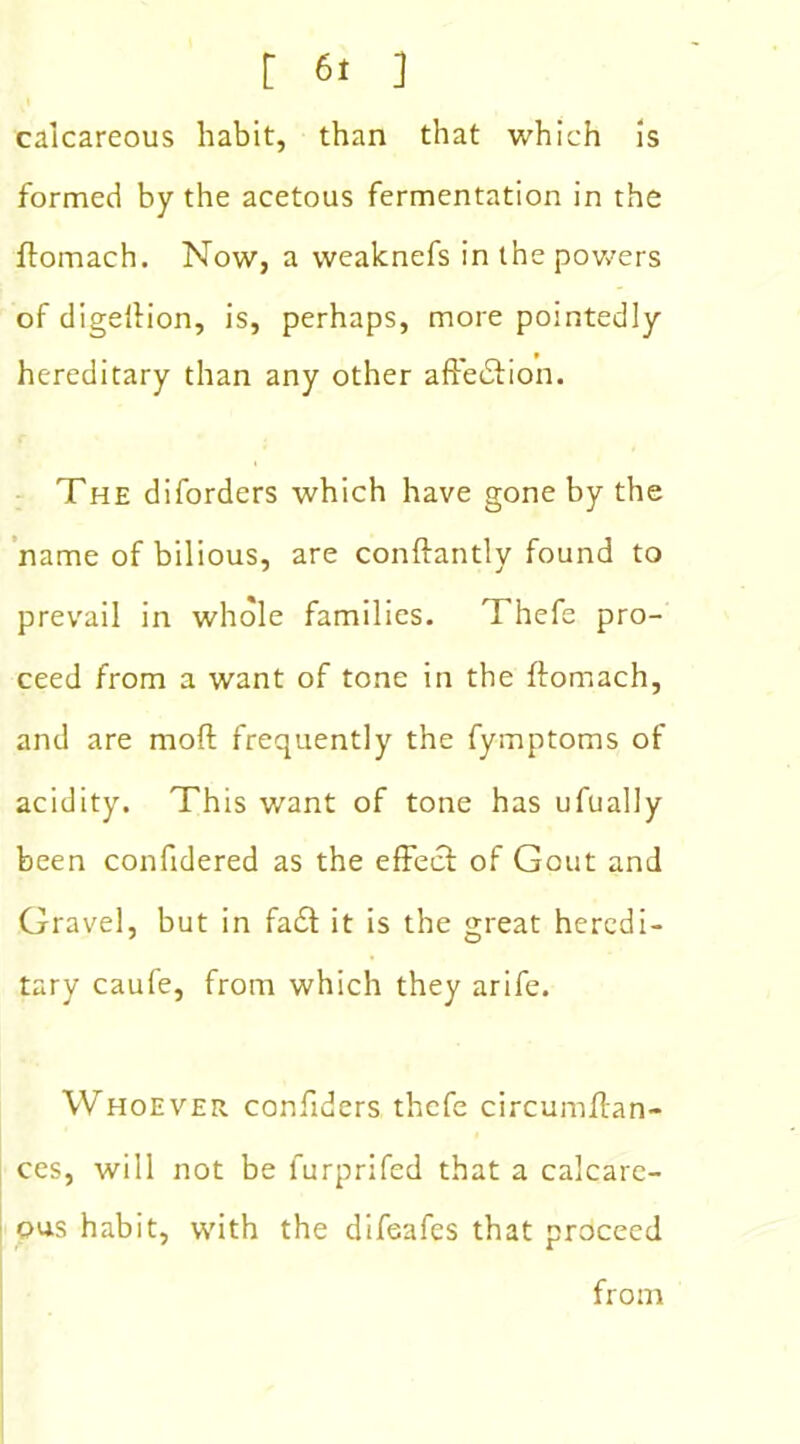 calcareous habit, than that which is formed by the acetous fermentation in the ftomach. Now, a weaknefs in the powers of digellion, is, perhaps, more pointedly hereditary than any other affection. The diforders which have gone by the name of bilious, are conftantly found to prevail in whole families. Thefe pro- ceed from a want of tone in the ftomach, and are moft frequently the fymptoms of acidity. This want of tone has ufually been confidered as the effect of Gout and Gravel, but in fa£t it is the great heredi- tary caufe, from which they arife. Whoever considers thefe circumffan- ces, will not be furprifed that a calcare- ous habit, with the difeafes that proceed from