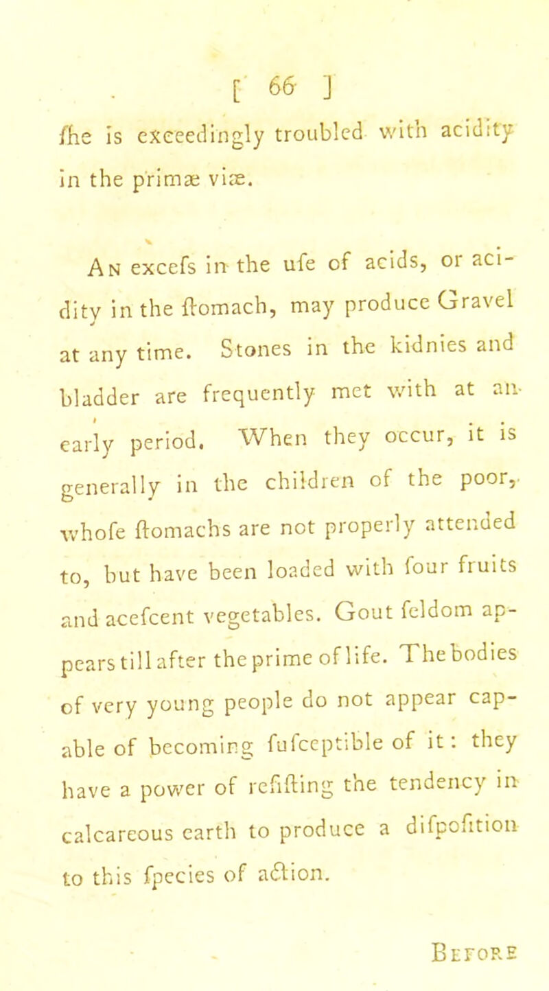 [ 66- j /he is exceedingly troubled with acidity in the primae viae. An excefs in the ufe of acids, or aci- dity in the flomach, may produce Gravel at any time. Stones in the kidnies and bladder are frequently met with at an- early period. When they occur, it is generally in the children of the poor, whofe ftomachs are not properly attended to, but have been loaded with four fiuits and acefcent vegetables. Gout feldom ap- pears till after theprime of life. Thebodies of very young people do not appear cap- able of becoming fufceptible of it: they have a power of refilling tne tendency in calcareous earth to produce a difpofition to this fpecies of adlion. Before