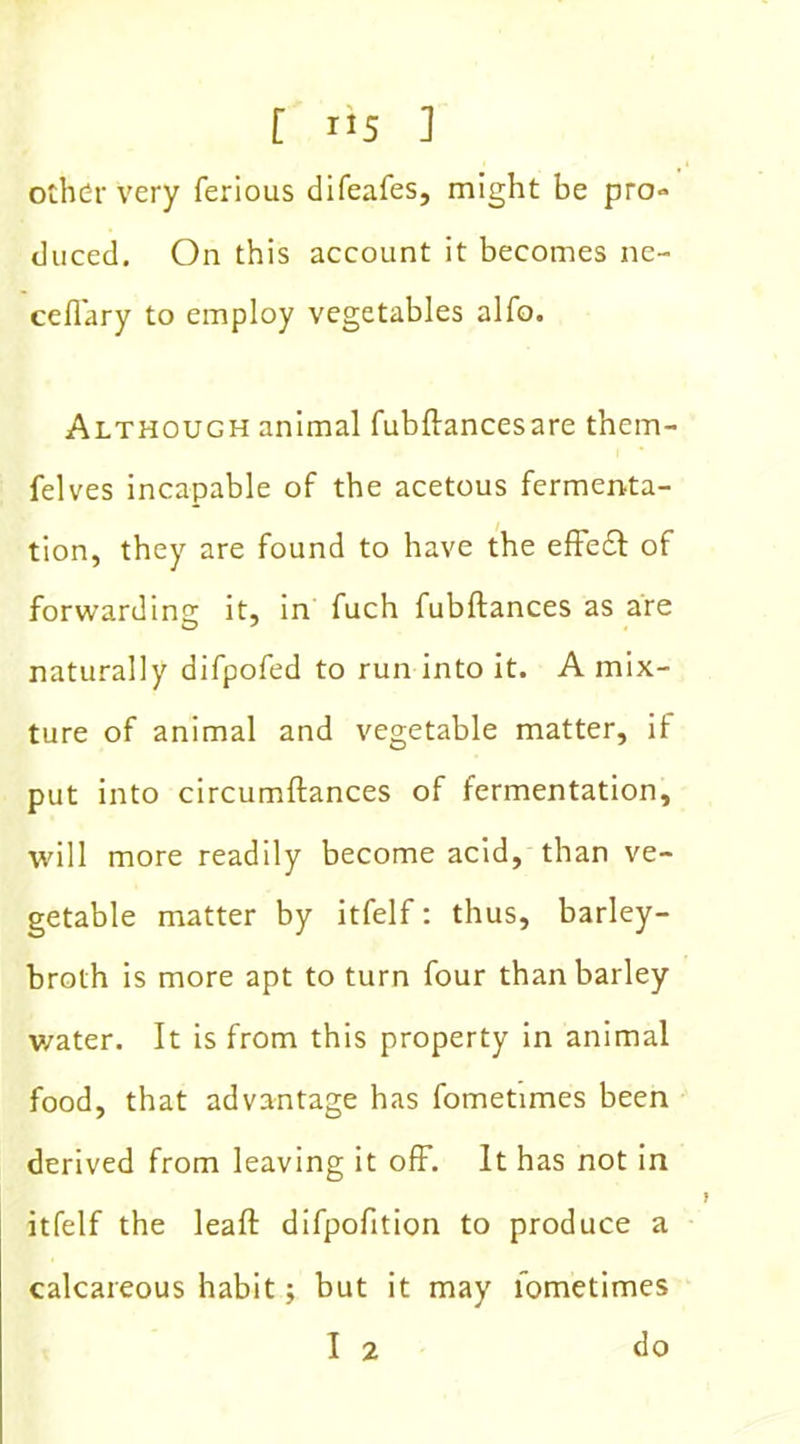 other very ferious difeafes, might be pro- duced. On this account it becomes ne- ceflary to employ vegetables alfo. Although animal fubftancesare them- felves incapable of the acetous fermenta- tion, they are found to have the effe£l of forwarding it, in fuch fubftances as are naturally difpofed to run into it. A mix- ture of animal and vegetable matter, if put into circumftances of fermentation, will more readily become acid, than ve- getable matter by itfelf: thus, barley- broth is more apt to turn four than barley v/ater. It is from this property in animal food, that advantage has fometimes been derived from leaving it off. It has not in itfelf the leaft difpofition to produce a calcareous habit; but it may fometimes I 2 do }