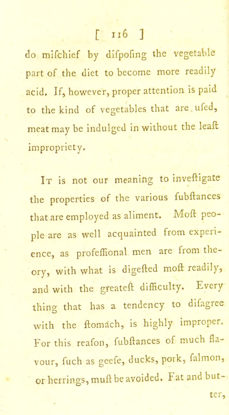 do mifchief by difpofing the vegetable part of the diet to become more readily acid. If, however, proper attention is paid to the kind of vegetables that are.ufed, meat may be indulged in without the leaft impropriety. It is not our meaning to inveftigate the properties of the various fubftances that are employed as aliment. Moft peo- ple are as well acquainted from experi- ence, as profeffional men are from the- ory, with what is digefted moft readily, and with the greateft difficulty. Every thing that has a tendency to difagree with the ftoma'ch, is highly improper. For this reafon, fubftances of much fla- vour, fuch as geefe, ducks, pork, falmon, or herrings, muft be avoided. Fat and but- ter.