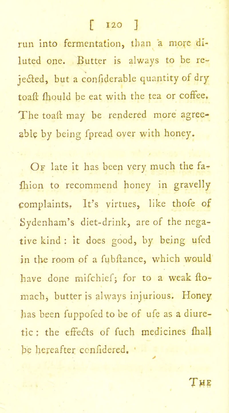 run into fermentation, than a mo^e di- luted one. Butter is always to be re- medied, but a confiderable quantity of dry toad fhould be eat with the tea or coffee. The toad may be rendered more agree- able by being fpread over with honey. Of late it has been very much the fa- fhion to recommend honey in gravelly complaints. It’s virtues, like thofe of Sydenham’s diet-drink, are of the nega- tive kind : it does good, by being ufed in the room of a fubdance, which would have done mifehief; for to a weak do- mach, butter is always injurious. Honey has been fuppofed to be of ufe as a diure- tic : the effedls of fuch medicines fhalli he hereafter ccnndered. ' * The