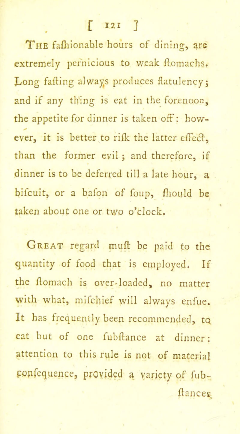 The falhionable hours of dining, are extremely pernicious to weak ftomachs. Long faffing always produces flatulency; and if any thing is eat in the forenoon, the appetite for dinner is taken off: how- ever, it is better to rifle the latter effect, than the former evil ; and therefore, if dinner is to be deferred till a late hour, a bifeuit, or a bafon of foup, fliould be taken about one or two o’clock. Great regard muff be paid to the quantity of food that is employed. If the flomach is over-loaded, no matter with what, mifehief will always enfue. It has frequently been recommended, tq eat but of one fubftance at dinner: attention to this rule is not of material popfequence, provided a variety of fub- ftances