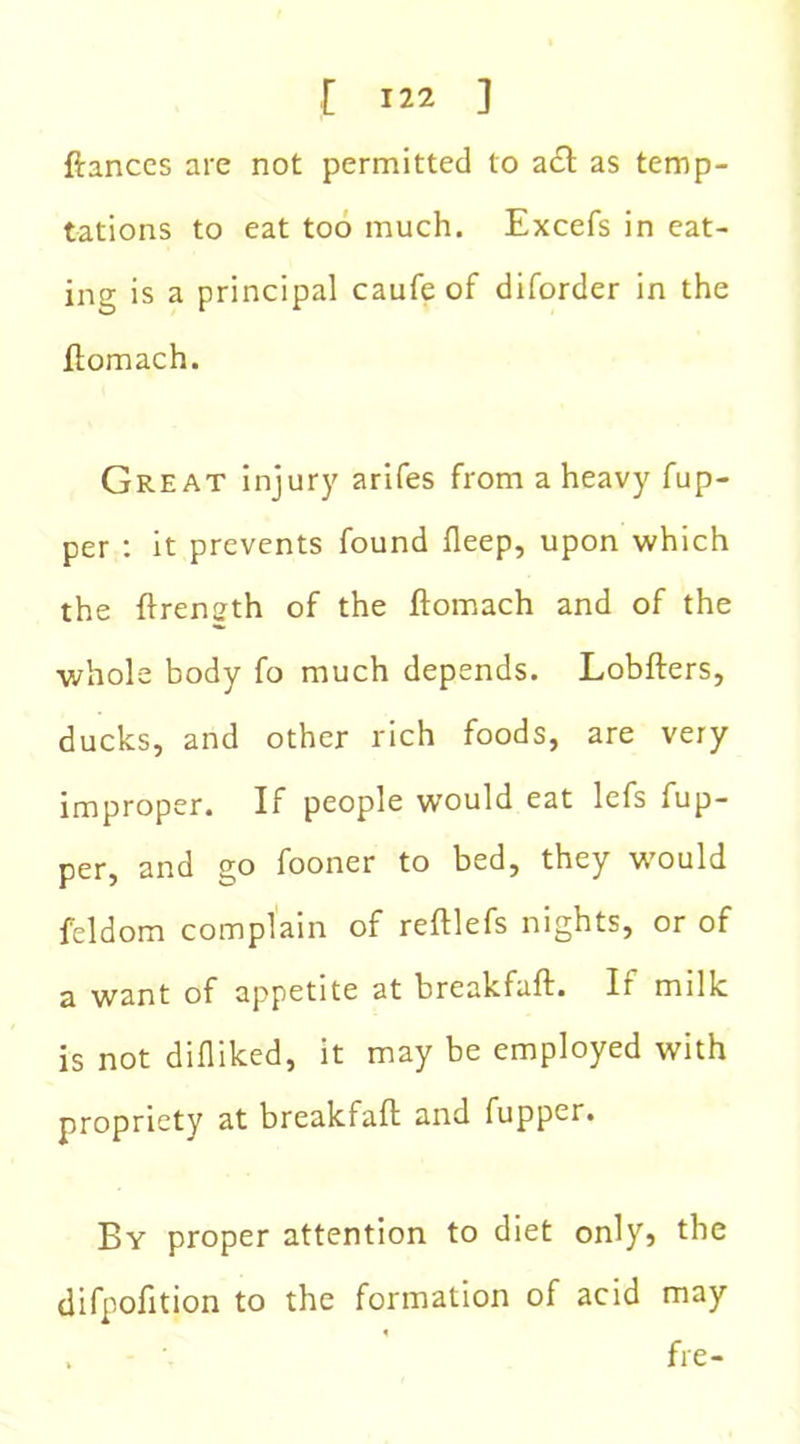 ftances are not permitted to a£t as temp- tations to eat too much. Excefs in eat- ing is a principal caufe of diforder in the ftomach. Great injury arifes from a heavy fup- per : it prevents found fleep, upon which the ftrensth of the ftomach and of the whole body fo much depends. Lobfters, ducks, and other rich foods, are very improper. If people would eat lefs fup- per, and go fooner to bed, they would feldom complain of reftlefs nights, or of a want of appetite at breakfuft. Ir milk is not difliked, it may be employed with propriety at breakfaft and fupper. By proper attention to diet only, the difpofition to the formation of acid may . fre-