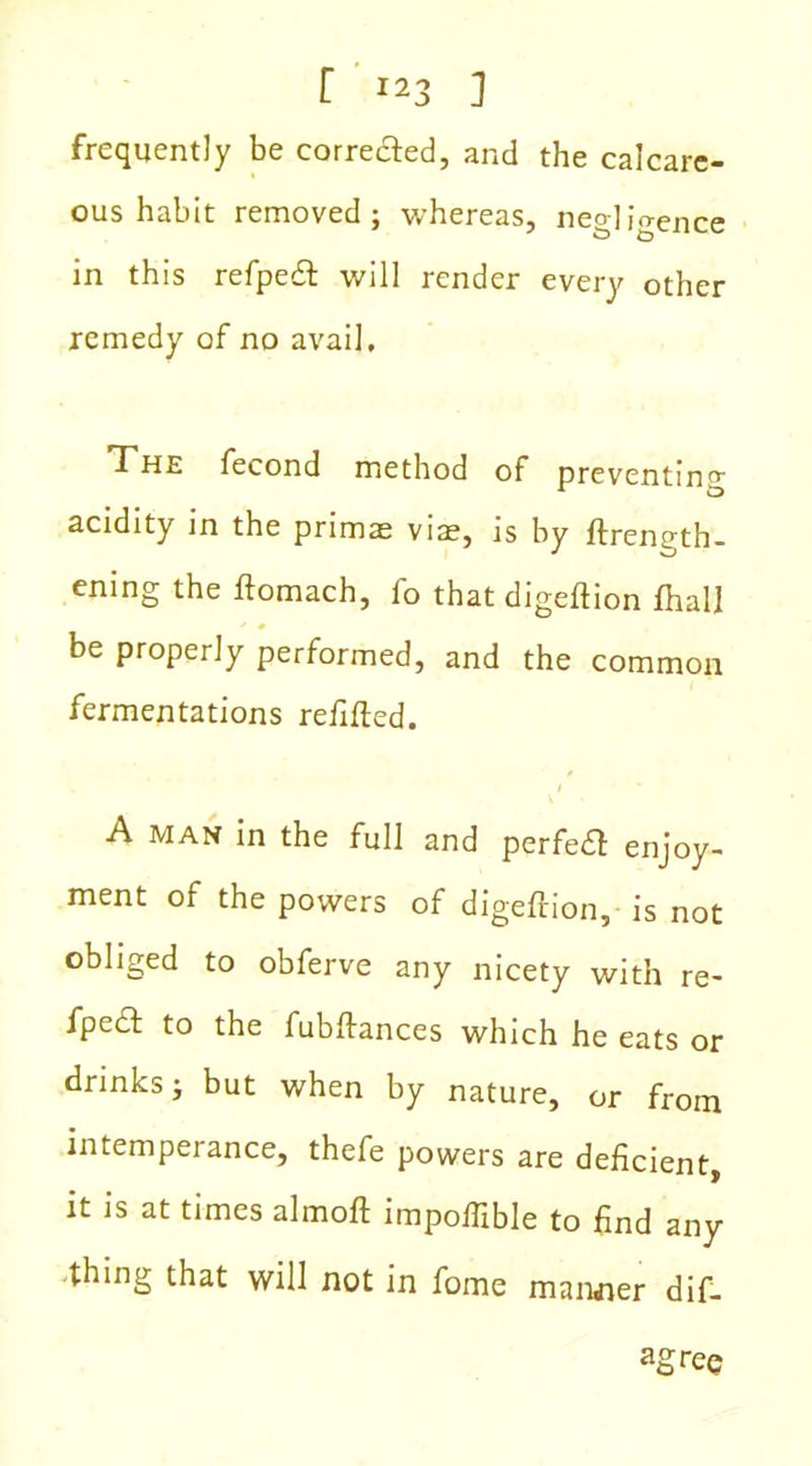 frequently be corrected, and the calcare- ous habit removed; whereas, negligence in this refpeft will render every other remedy of no avail, T'he fecond method of preventing acidity in the primas vise, is by ftrength- ening the ftomach, fo that digeftion fhall be properly performed, and the common fermentations refilled. A man in the full and perfeft enjoy- ment of the powers of digeftion, is not obliged to obferve any nicety with re- fpecl to the fubftances which he eats or drinks; but when by nature, or from intemperance, thefe powers are deficient, it is at times almoft impoftible to find any thing that will not in fome manner dif-