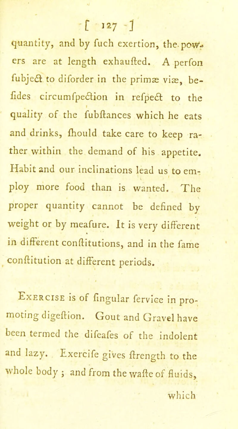 quantity, and by fuch exertion, the-pow- ers are at length exhaufted. A perfon fubjedt to diforder in the primae vias, be- fides circumfpedfion in refpedt to the l quality of the fubftances which he eats and drinks, fhould take care to keep ra- ther within the demand of his appetite. Habit and our inclinations lead us to em- ploy more food than is wanted. The proper quantity cannot be defined by weight or by meafure. It is very different in different conftitutions, and in the fame conflitution at different periods. Exercise is of fingular fervice in pro- moting digeflion. Gout and Gravel have been termed the difeafes of the indolent and lazy. Exercife gives ffrength to the whole oody ; and from the wafte of fluids. which