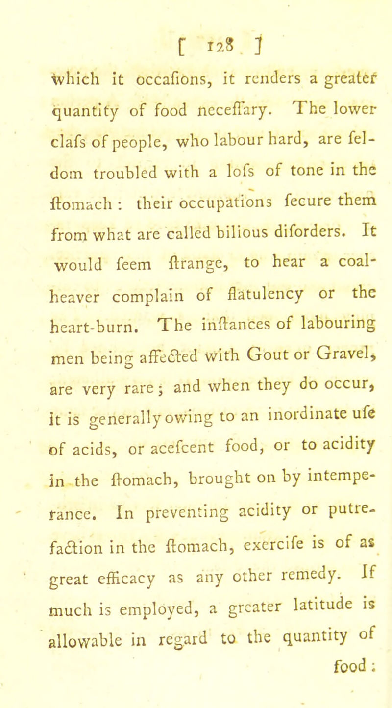 [ 12* ] which it occafions, it renders a greatef quantity of food neceffary. The lower clafs of people, who labour hard, are fel- doin troubled with a lofs of tone in the ftomach : their occupations fecure them from what are called bilious diforders. It would feem ftrange, to hear a coal heaver complain of flatulency or the heart-burn. The inftances of labouring men beintr affected with Gout or Gravel, are very rare; and when they do occur, it is generally owing to an inordinate ufe of acids, or acefcent food, or to acidity in the ftomach, brought on by intempe- rance. In preventing acidity or putre- faction in the Itomach, exercife is of as great efficacy as any other remedy. If much is employed, a greater latitude is allowable in regard to the quantity of food :