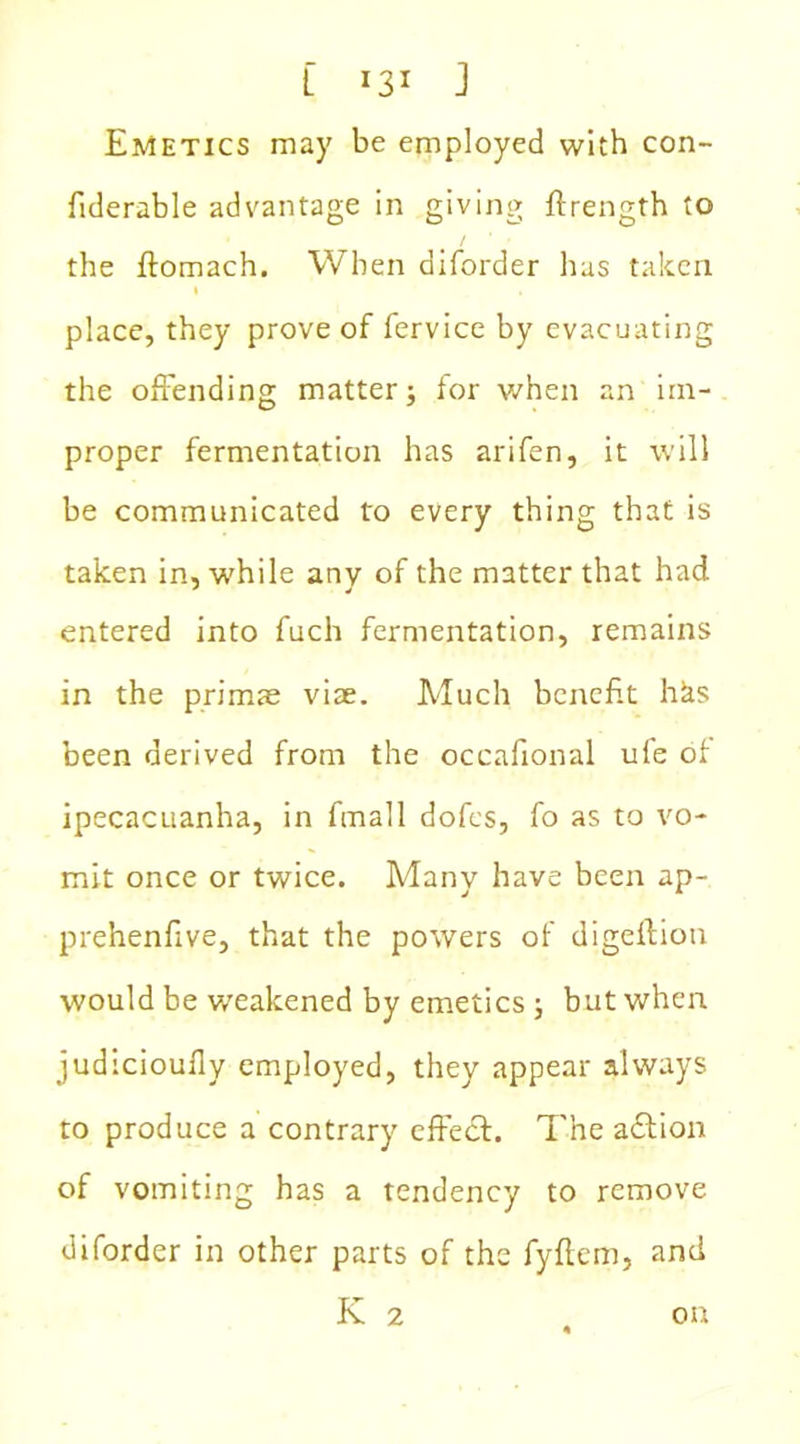 Emetics may be employed with con- fiderable advantage in giving ftrength to / * • the ftomach. When diforder has taken l , place, they prove of fervice by evacuating the offending matter; for when an im- proper fermentation has arifen, it will be communicated to every thing that is taken in, while any of the matter that had entered into fuch fermentation, remains in the primae viae. Much benefit hks been derived from the occafional ufe of ipecacuanha, in fmall dofcs, fo as to vo- mit once or twice. Many have been ap- prehenfive, that the powers of digeflion would be weakened by emetics ; but when judicioufly employed, they appear always to produce a contrary cffedf. The action of vomiting has a tendency to remove diforder in other parts of the fyftem, and K 2 , on