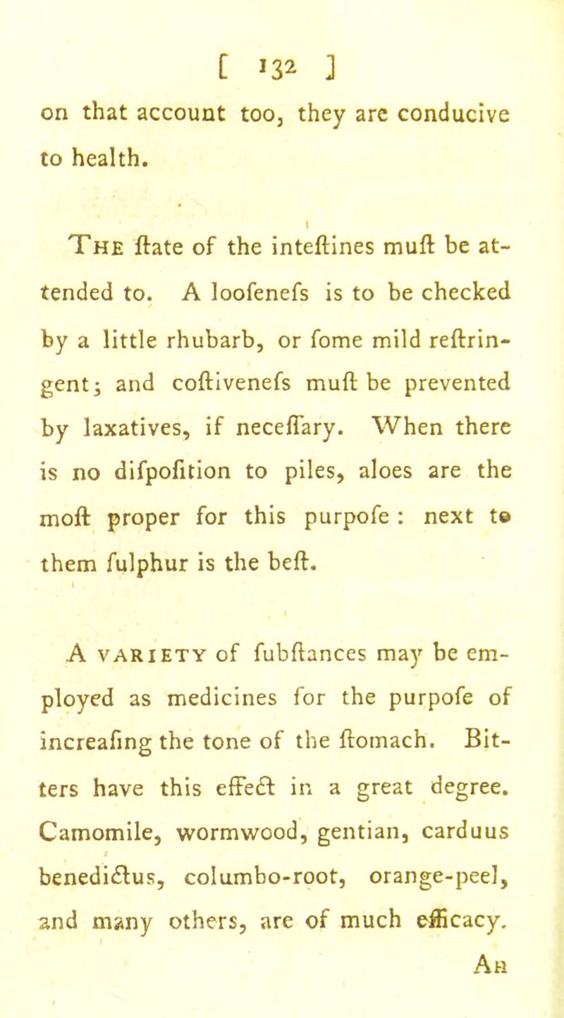 [ J32 ] on that account too, they are conducive to health. I The ftate of the inteftines muft be at- tended to. A loofenefs is to be checked by a little rhubarb, or fome mild reftrin- gent j and coftivenefs mull be prevented by laxatives, if necefiary. When there is no difpofition to piles, aloes are the moft proper for this purpofe : next t© them fulphur is the beft. i A variety of fubftances may be em- ployed as medicines for the purpofe of increafing the tone of the ftomach. Bit- ters have this effedf in a great degree. Camomile, wormwood, gentian, carduus benedi&us, columbo-root, orange-peel, and many others, are of much efficacy. Ah