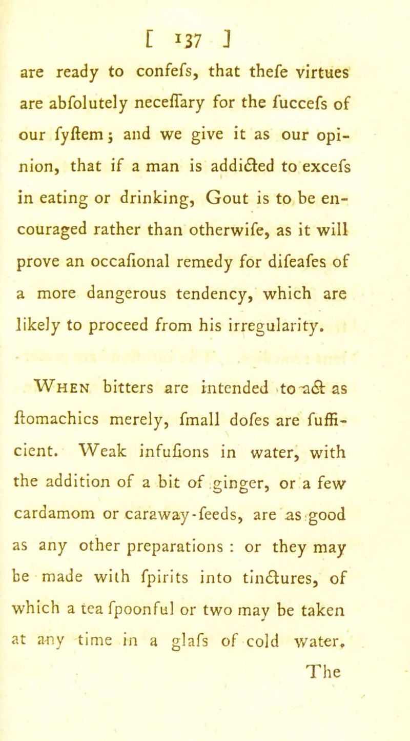 E J37 J are ready to confefs, that thefe virtues are abfolutely neceflary for the fuccefs of our fyftem; and we give it as our opi- nion, that if a man is addicted to excefs in eating or drinking, Gout is to be en- couraged rather than otherwife, as it will prove an occafional remedy for difeafes of a more dangerous tendency, which are likely to proceed from his irregularity. When bitters are intended toa&as ftomachics merely, fmall dofes are fuffi- cient. Weak infufions in water, with the addition of a bit of ginger, or a few cardamom or caraway-feeds, are as good as any other preparations : or they may be made with fpirits into tin&ures, of which a tea fpoonful or two may be taken at any time in a glafs of cold water. The