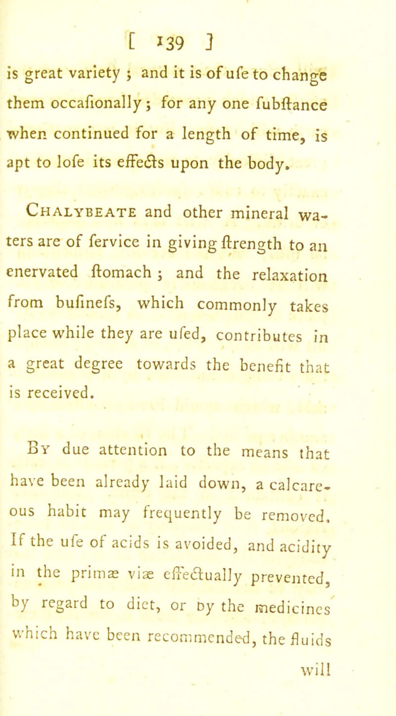 is great variety ; and it is of ufe to change them occafionally; for any one fubftance when continued for a length of time, is apt to lofe its effe&s upon the body. Chalybeate and other mineral wa- ters are of fervice in giving ftrength to an enervated ftomach; and the relaxation from bufinefs, which commonly takes place while they are ufed, contributes in a great degree towards the benefit that is received. By due attention to the means that have been already laid down, a calcare- ous habit may frequently be removed, if the ufe of acids is avoided, and acidity in the primae viae cffe&ually prevented, ty, regaid to diet, or Dy the medicines which have been recommended, the fluids will