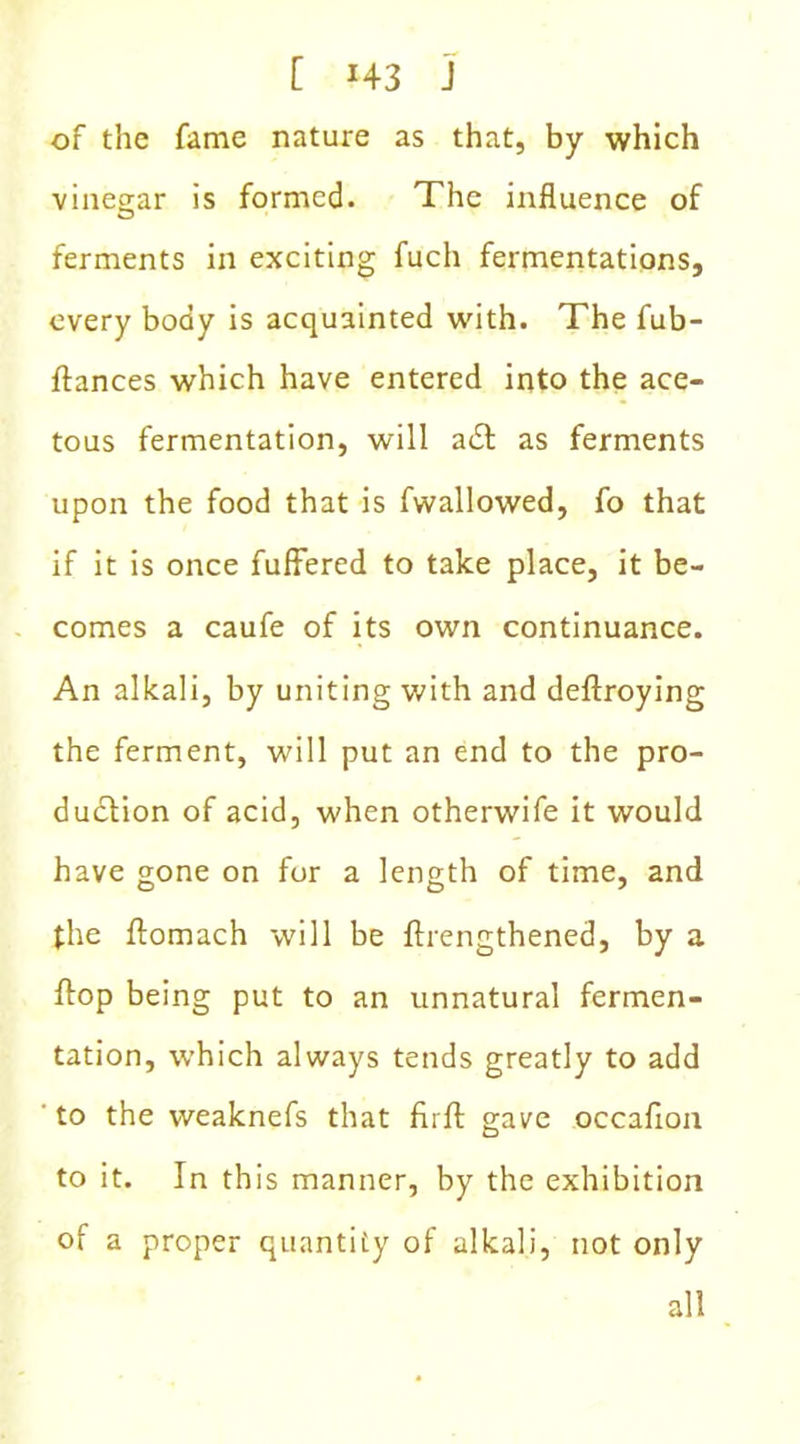 of the fame nature as that, by which vinegar is formed. The influence of ferments in exciting fuch fermentations, every body is acquainted with. The fub- ftances which have entered into the ace- tous fermentation, will a& as ferments upon the food that is fwallowed, fo that if it is once fullered to take place, it be- comes a caufe of its own continuance. An alkali, by uniting with and deftroying the ferment, will put an end to the pro- duction of acid, when otherwife it would have gone on for a length of time, and the ftomach will be ftrengthened, by a flop being put to an unnatural fermen- tation, which always tends greatly to add to the weaknefs that fir ft gave occafion to it. In this manner, by the exhibition of a proper quantity of alkali, not only all