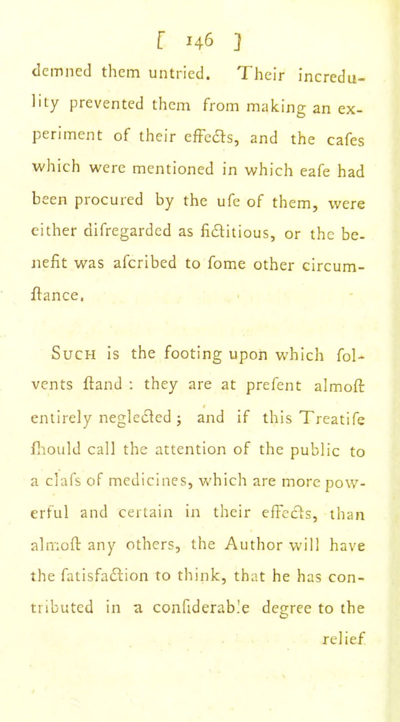 demned them untried. Their incredu- lity prevented them from making an ex- periment of their effedts, and the cafes which were mentioned in which eafe had been procured by the ufe of them, were either difregarded as fictitious, or the be- nefit was aferibed to fome other circum- ftance. Such is the footing upon which fol- vents ftand : they are at prefent almoft: entirely neglected ; and if this Treatife fhould call the attention of the public to a clafs of medicines, which are more pow- erful and certain in their effects, than almoft any others, the Author will have the fatisfadtion to think, that he has con- tributed in a confiderable degree to the relief