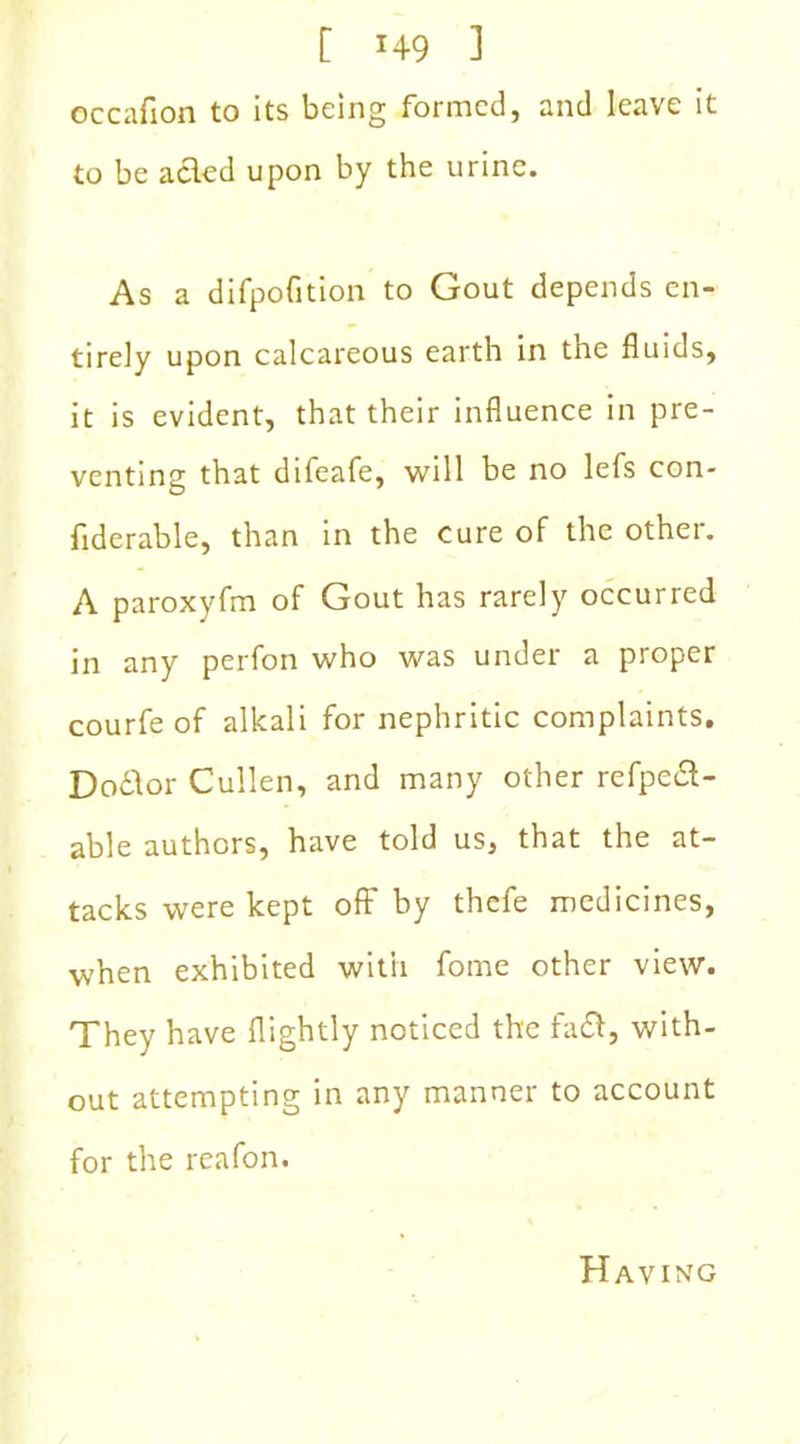 [ *49 ] occafion to its being formed, and leave it to be acted upon by the urine. As a difpoGtion to Gout depends en- tirely upon calcareous earth in the fluids, it is evident, that their influence in pre- venting that difeafe, will be no lefs con- fiderable, than in the cure of the other. A paroxyfm of Gout has rarely occurred in any perfon who was under a proper courfe of alkali for nephritic complaints. Dodd or Cullen, and many other refpedl- able authors, have told us, that the at- tacks were kept off by thefe medicines, when exhibited with fome other view. They have flightly noticed the fatff, with- out attempting in any manner to account for the reafon. Having