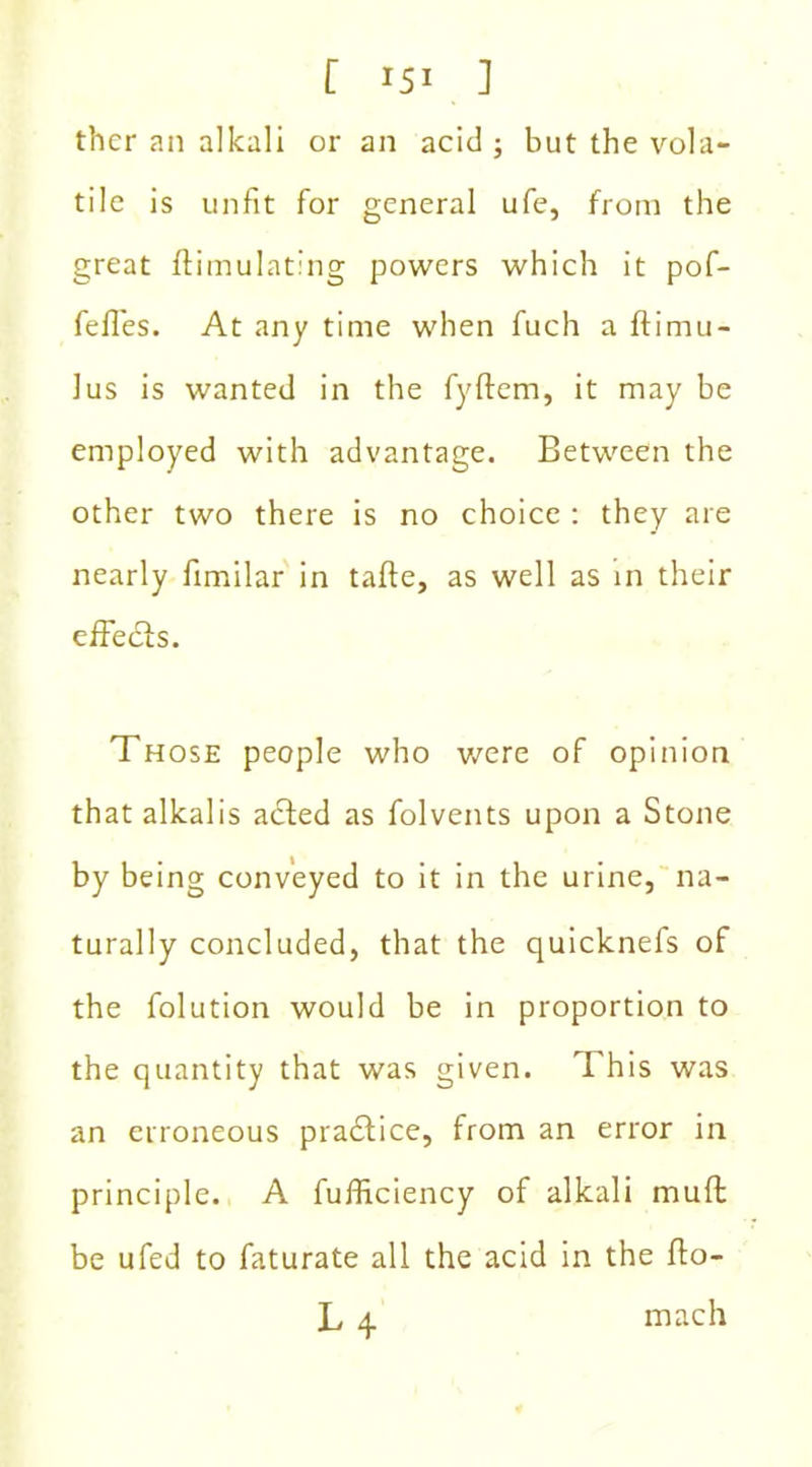 thcr an alkali or an acid ; but the vola- tile is unfit for general ufe, from the great ftimulating powers which it pof- fefTes. At any time when fuch a ftimu- lus is wanted in the fyftem, it may be employed with advantage. Between the other two there is no choice : they are nearly fimilar in tafte, as well as in their effects. Those people who were of opinion that alkalis acted as folvents upon a Stone by being conveyed to it in the urine, na- turally concluded, that the quicknefs of the folution would be in proportion to the quantity that was given. This was an erroneous practice, from an error in principle. A fufficiency of alkali muft be ufed to faturate all the acid in the fto- L 4 mach