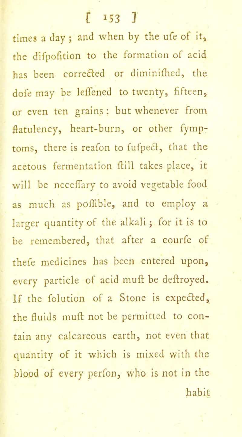 C J53 ] times a day ; and when by the ufe of it, the difpofition to the formation of acid has been corrected or diminifhcd, the dofe may be leflened to twenty, fifteen, or even ten grains : but whenever from flatulency, heart-burn, or other fymp- toms, there is reafon to fufpeef, that the acetous fermentation ffill takes place, it will be neceflary to avoid vegetable food as much as poflible, and to employ a larger quantity of the alkali; for it is to be remembered, that after a courfe of thefe medicines has been entered upon, every particle of acid muff be deftroyed. If the folution of a Stone is expedled, the fluids muft not be permitted to con- tain any calcareous earth, not even that quantity of it which is mixed with the blood of every perfon, who is not in the habit