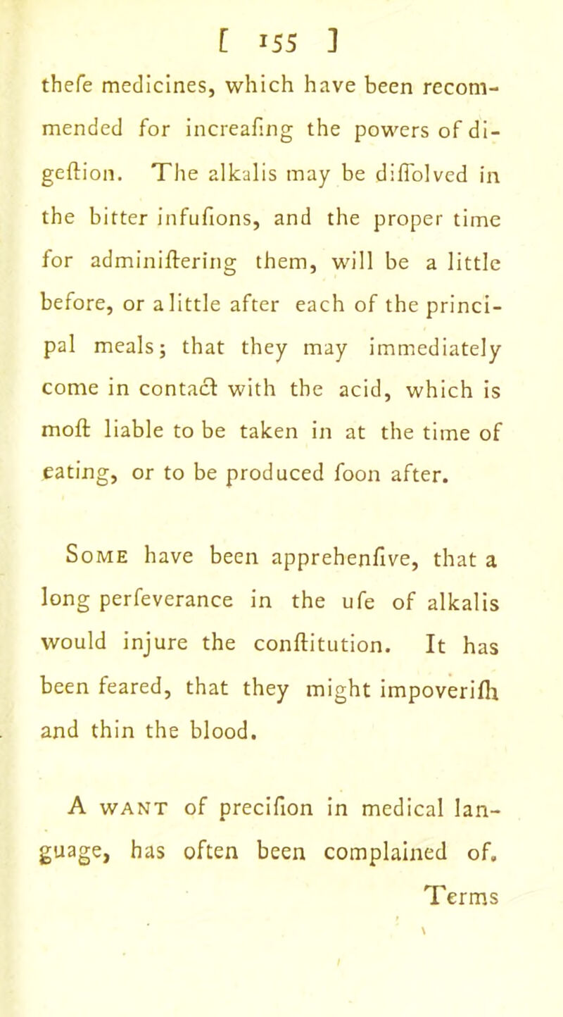 [ i5S ] thefe medicines, which have been recom- mended for increafing the powers of di- geftion. The alkalis may be diffolved in the bitter infufions, and the proper time for adminiftering them, will be a little before, or a little after each of the princi- pal meals; that they may immediately come in contact with the acid, which is molt liable to be taken in at the time of eating, or to be produced foon after. Some have been apprehenfive, that a long perfeverance in the ufe of alkalis would injure the conftitution. It has been feared, that they might impoverifh and thin the blood. A want of precifion in medical lan- guage, has often been complained of. Terms