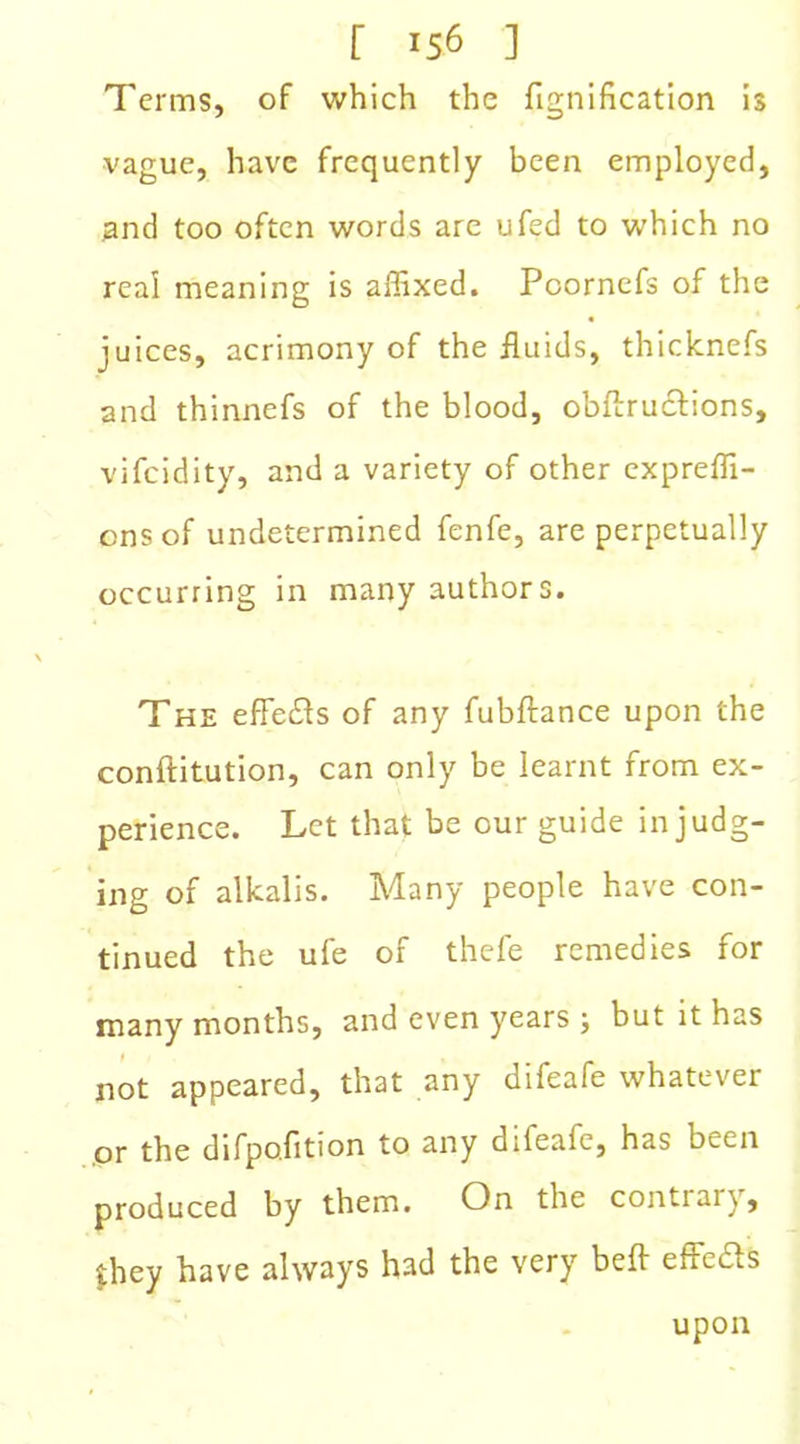 Terms, of which the fignification is vague, have frequently been employed, and too often words are ufed to which no real meaning is affixed. Pcornefs of the juices, acrimony of the fluids, thicknefs and thinnefs of the blood, obftructions, vifeidity, and a variety of other expreffi- ensof undetermined fenfe, are perpetually occurring in many authors. The effects of any fubftance upon the conftitution, can only be learnt from ex- perience. Let that be cur guide in judg- ing of alkalis. Many people have con- tinued the ufe of thefe remedies for many months, and even years ; but it has not appeared, that any difeafe whatever or the difpo.fition to any diteafe, has been produced by them. On the contrary, they have always had the very bell effefts upon