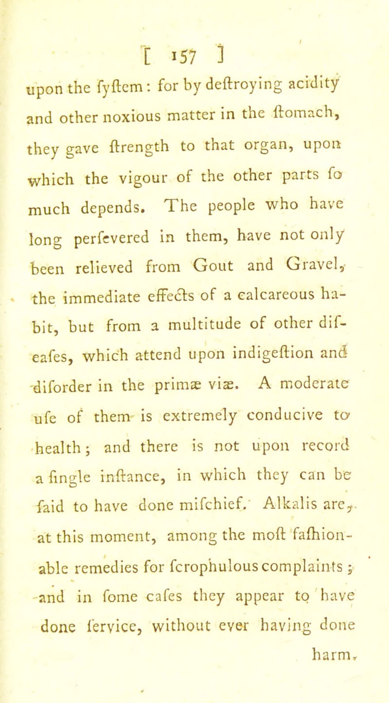 upon the fyftem: for by deftroying acidity and other noxious matter in the ftomach, they gave ftrength to that organ, upon which the vigour of the other parts fo much depends. The people who have long perfevered in them, have not only been relieved from Gout and Gravel, the immediate effe&s of a calcareous ha- bit, but from a multitude of other dif- eafes, which attend upon indigeftion and diforder in the prims vis. A moderate ufe of them is extremely conducive to health; and there is not upon record a fingle inftance, in which they can be faid to have done mifchief. Alkalis are,, at this moment, among the moft fafhion- able remedies for fcrophulous complaints ; and in fome cafes they appear to have done fervice, without ever having done harm.