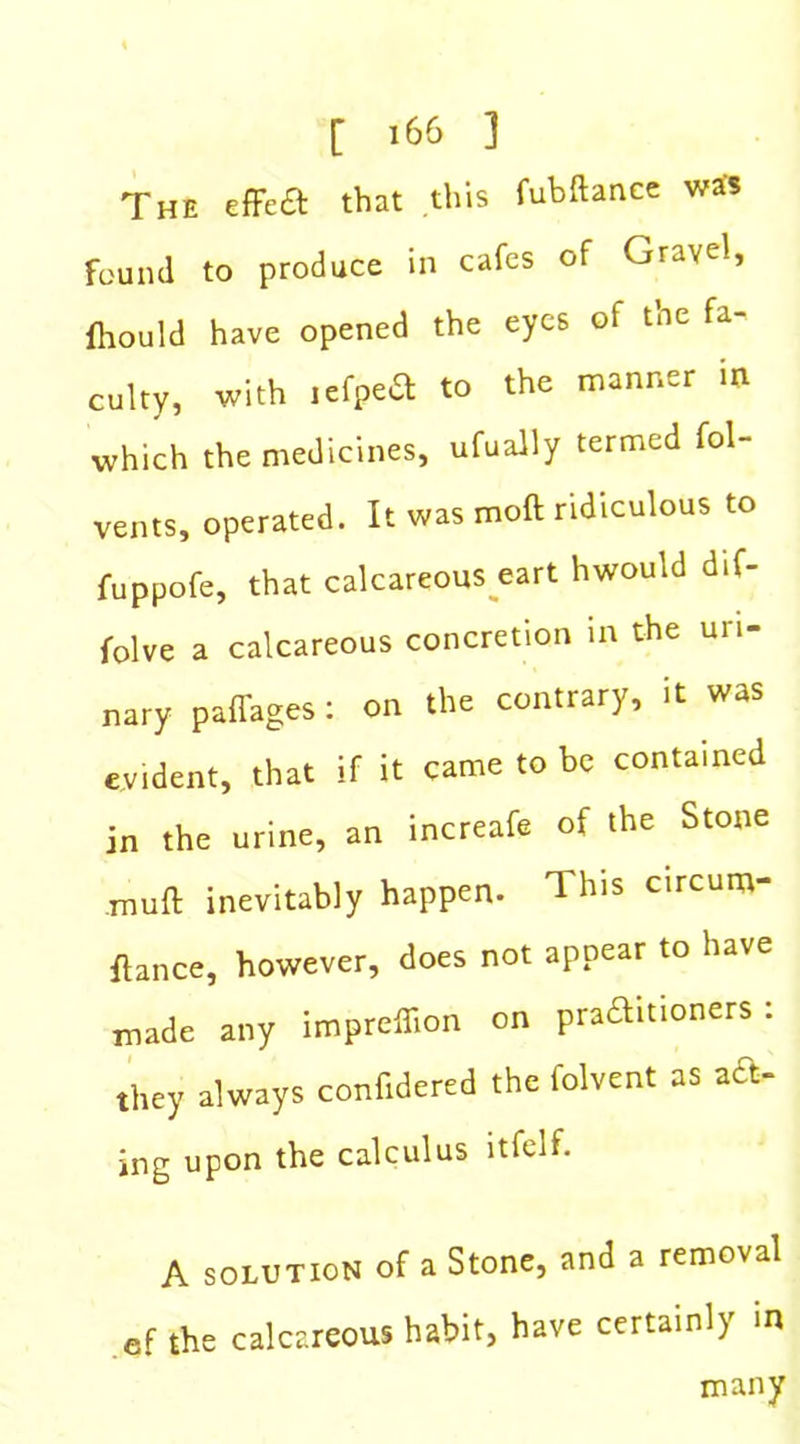 The effect that this fubftance was found to produce in cafes of Gravel, fhould have opened the eyes of the fa- culty, with lefpea to the manner in which the medicines, ufually termed fol- vents, operated. It was moft ridiculous to fuppofe, that calcareous eart hwould dif- folve a calcareous concretion in the uri- nary paffages: on the contrary, it was evident, that if it came to be contained in the urine, an increafe of the Stone muft inevitably happen. This circum- flance, however, does not appear to have made any impreflion on praftitioners: they always confidered the folvent as act- ing upon the calculus ltfelf. A solution of a Stone, and a removal ef the calcareous habit, have certainly in many