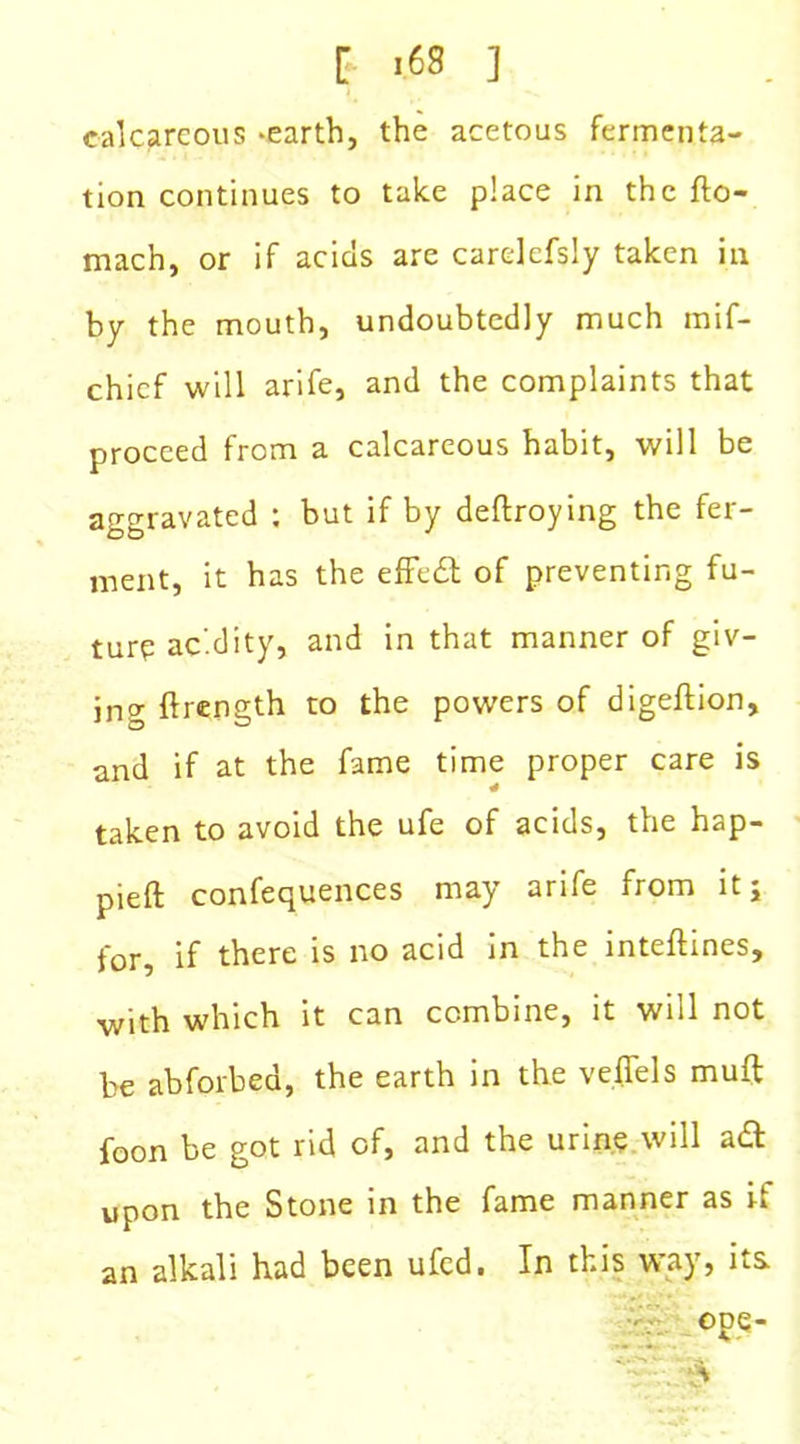 calcareous -earth, the acetous fermenta- tion continues to take place in the fto- mach, or if acids are carelefsly taken in by the mouth, undoubtedly much mif- chicf will arife, and the complaints that proceed from a calcareous habit, will be aggravated : but if by deftroying the fer- ment, it has the effect of preventing fu- ture acidity, and in that manner of giv- ing ftrength to the powers of digeftion, and if at the fame time proper care is taken to avoid the ufe of acids, the hap- pieft confequences may arife from it; for, if there is no acid in the inteftines, with which it can combine, it will not be abforbed, the earth in the veffels muft foon be got rid of, and the urine will aft upon the Stone in the fame manner as if an alkali had been ufed. In this way, its ope-