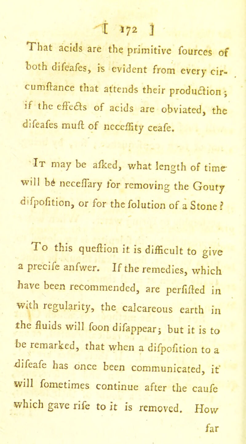 That acids are the primitive fources of both difeafes, is evident from every cir- cumflance that attends their production; if the effects of acids are obviated, the difeafes muft of ncceffity ceafe. It may be afked, what length of time- Will b6 neceflary for removing the Gouty d'fpofition, or for thefolution of a Stone ? To this queflion it is difficult to give a precife anfwer. If the remedies, which have been recommended, are perfifted in with regularity, the calcareous earth in the fluids will foon difappear; but it is to be remarked, that when a difpofition to a difeafe has once been communicated, it' will fometimes continue after the caufe which gave rife to it is removed. How far