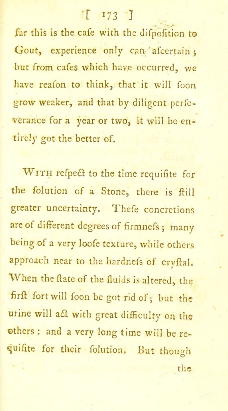 far this is the cafe with the difpofition to Gout, experience only can afcertain $ but from cafes which have occurred, we have reafon to think, that it will foon grow weaker, and that by diligent perfe- verance for a year or two, it will be en- tirely got the better of. With refpe£t to the time requifite for the folution of a Stone, there is ftill greater uncertainty. Thefe concretions are of different degrees of firmnefsj many being of a very loofe texture, while others approach near to the hardncfs of crvftal. J When the ftate of the fluids is altered, the firft fort will foon be got rid of; but the urine will adl with great difficulty on the others : and a very long time will be re- quifite for their folution. I>ut though the