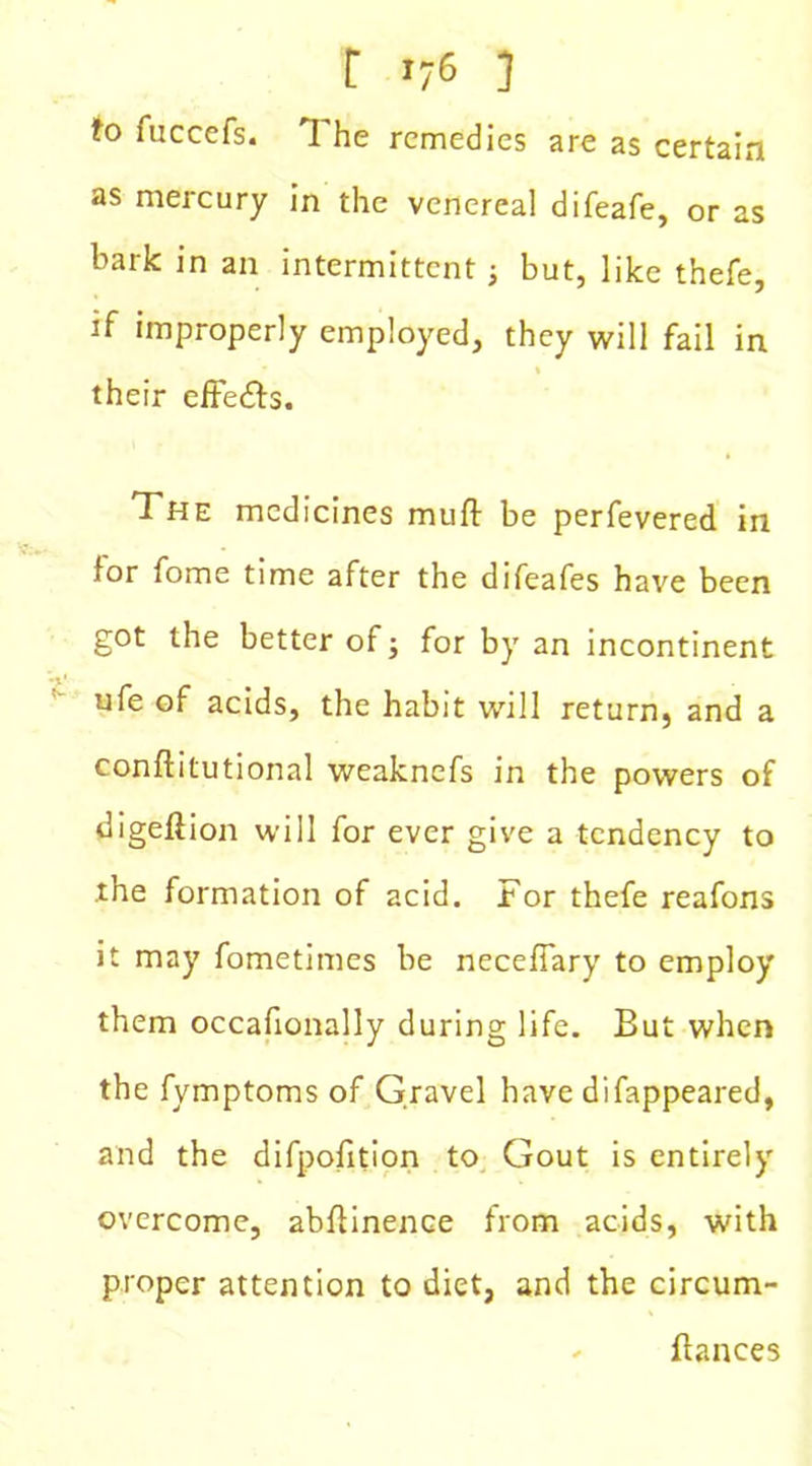 fo fuccefs. The remedies are as certain as mercury in the venereal difeafe, or as bark in an intermittent; but, like thefe, if improperly employed, they will fail in their effects. The medicines muff be perfevered in for fome time after the difeafes have been got the better of; for by an incontinent ufe of acids, the habit will return, and a conftitutional weaknefs in the powers of digefiion will for ever give a tendency to the formation of acid. For thefe reafons it may fometimes be necefiary to employ them occafionally during life. But when the fymptoms of Gravel have difappeared, and the difpofition to Gout is entirely overcome, abflinence from acids, with proper attention to diet, and the circum- * fiances