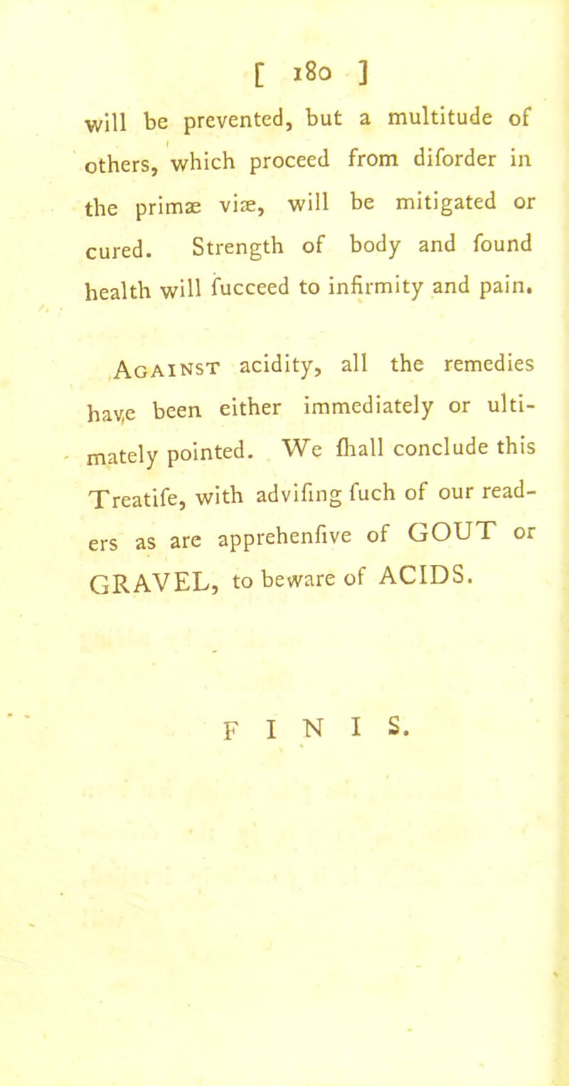 [ i8o ] will be prevented, but a multitude of others, which proceed from diforder in the primse viae, will be mitigated or cured. Strength of body and found health will fucceed to infirmity and pain. Against acidity, all the remedies hav,e been either immediately or ulti- mately pointed. We fhall conclude this Treatife, with advifing fuch of our read- ers as are apprehenfive of GOUT or GRAVEL, to beware of ACIDS. finis.