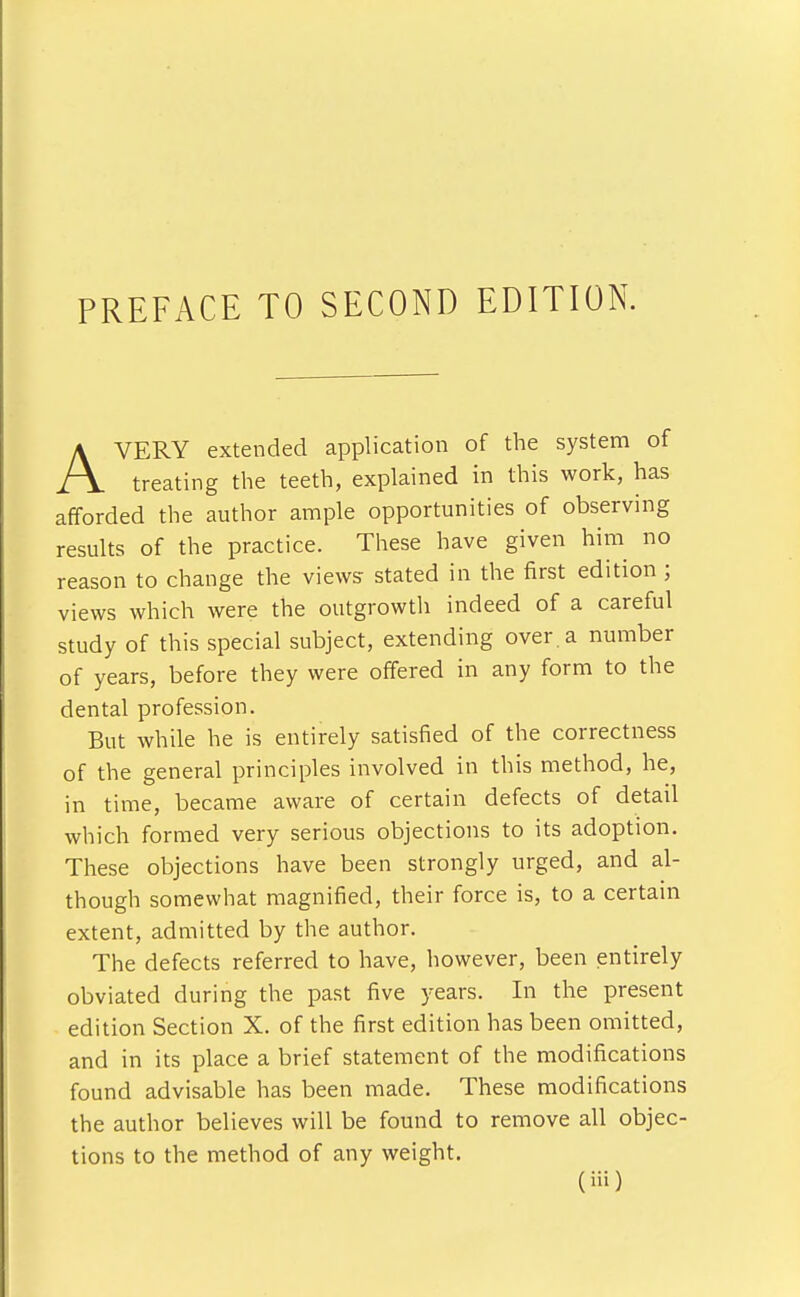 PREFACE TO SECOND EDITION. AVERY extended application of the system of treating the teeth, explained in this work, has afforded the author ample opportunities of observing results of the practice. These have given him no reason to change the views stated in the first edition ; views which were the outgrowth indeed of a careful study of this special subject, extending over, a number of years, before they were offered in any form to the dental profession. But while he is entirely satisfied of the correctness of the general principles involved in this method, he, in time, became aware of certain defects of detail which formed very serious objections to its adoption. These objections have been strongly urged, and al- though somewhat magnified, their force is, to a certain extent, admitted by the author. The defects referred to have, however, been entirely obviated during the past five years. In the present edition Section X. of the first edition has been omitted, and in its place a brief statement of the modifications found advisable has been made. These modifications the author believes will be found to remove all objec- tions to the method of any weight.