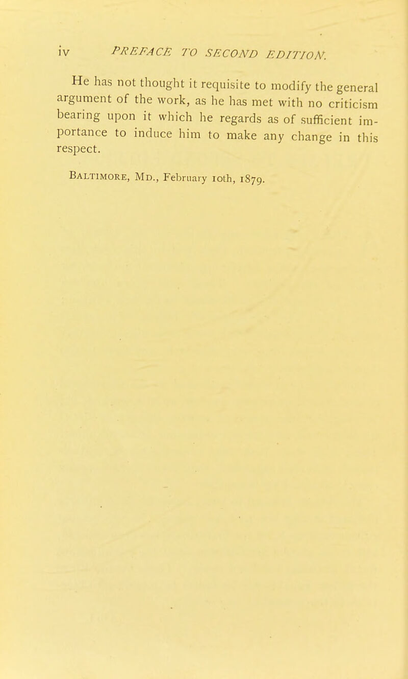 He has not thought it requisite to modify the general argument of the work, as he has met with no criticism bearing upon it which he regards as of sufficient im- portance to induce him to make any change in this respect. Baltimore, Md., February ioth, 1879.