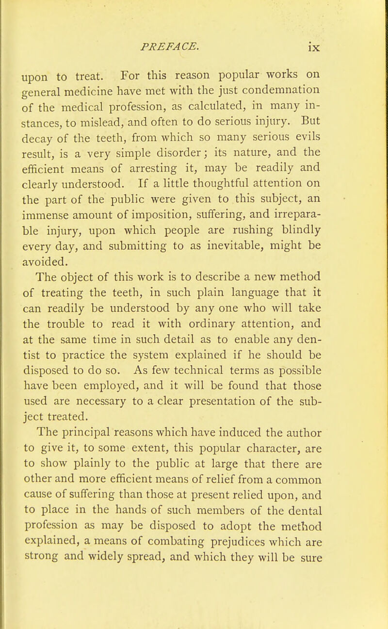 upon to treat. For this reason popular works on general medicine have met with the just condemnation of the medical profession, as calculated, in many in- stances, to mislead, and often to do serious injury. But decay of the teeth, from which so many serious evils result, is a very simple disorder; its nature, and the efficient means of arresting it, may be readily and clearly understood. If a little thoughtful attention on the part of the public were given to this subject, an immense amount of imposition, suffering, and irrepara- ble injury, upon which people are rushing blindly every day, and submitting to as inevitable, might be avoided. The object of this work is to describe a new method of treating the teeth, in such plain language that it can readily be understood by any one who will take the trouble to read it with ordinary attention, and at the same time in such detail as to enable any den- tist to practice the system explained if he should be disposed to do so. As few technical terms as possible have been employed, and it will be found that those used are necessary to a clear presentation of the sub- ject treated. The principal reasons which have induced the author to give it, to some extent, this popular character, are to show plainly to the public at large that there are other and more efficient means of relief from a common cause of suffering than those at present relied upon, and to place in the hands of such members of the dental profession as may be disposed to adopt the method explained, a means of combating prejudices which are strong and widely spread, and which they will be sure