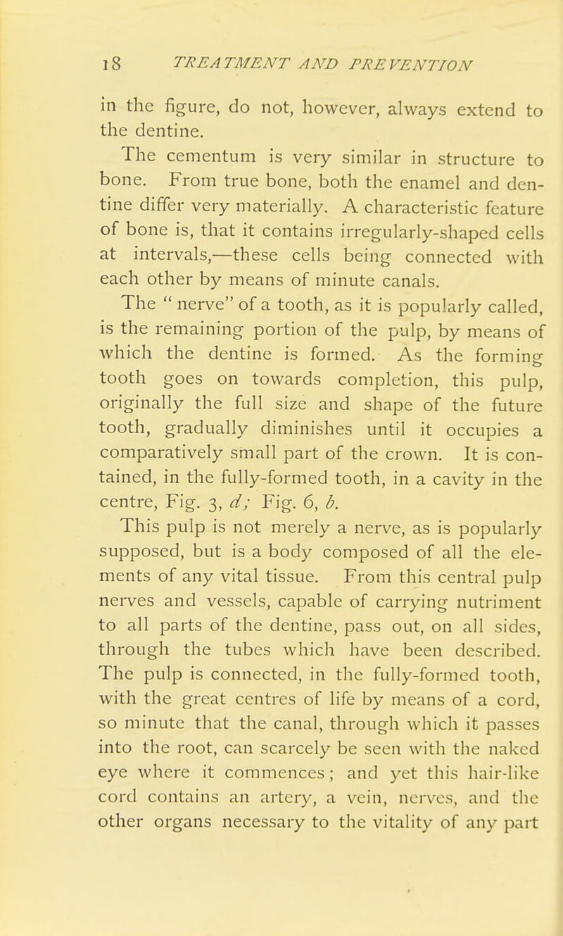 in the figure, do not, however, always extend to the dentine. The cementum is very similar in structure to bone. From true bone, both the enamel and den- tine differ very materially. A characteristic feature of bone is, that it contains irregularly-shaped cells at intervals,—these cells being connected with each other by means of minute canals. The  nerve of a tooth, as it is popularly called, is the remaining portion of the pulp, by means of which the dentine is formed. As the forming o tooth goes on towards completion, this pulp, originally the full size and shape of the future tooth, gradually diminishes until it occupies a comparatively small part of the crown. It is con- tained, in the fully-formed tooth, in a cavity in the centre, Fig. 3, d; Fig. 6, b. This pulp is not merely a nerve, as is popularly supposed, but is a body composed of all the ele- ments of any vital tissue. From this central pulp nerves and vessels, capable of carrying nutriment to all parts of the dentine, pass out, on all sides, through the tubes which have been described. The pulp is connected, in the fully-formed tooth, with the great centres of life by means of a cord, so minute that the canal, through which it passes into the root, can scarcely be seen with the naked eye where it commences; and yet this hair-like cord contains an artery, a vein, nerves, and the other organs necessary to the vitality of any part