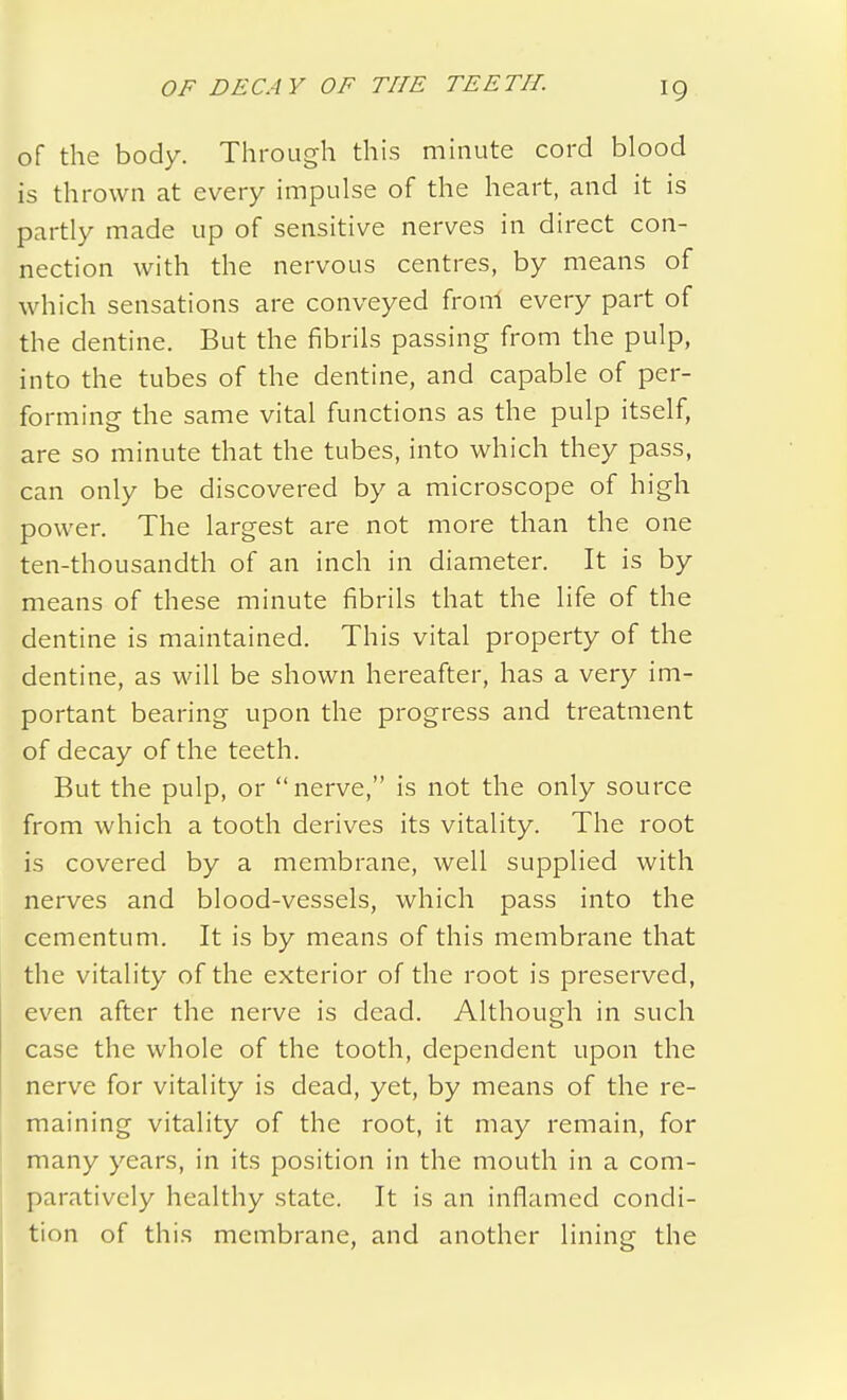 of the body. Through this minute cord blood is thrown at every impulse of the heart, and it is partly made up of sensitive nerves in direct con- nection with the nervous centres, by means of which sensations are conveyed from every part of the dentine. But the fibrils passing from the pulp, into the tubes of the dentine, and capable of per- forming the same vital functions as the pulp itself, are so minute that the tubes, into which they pass, can only be discovered by a microscope of high power. The largest are not more than the one ten-thousandth of an inch in diameter. It is by means of these minute fibrils that the life of the dentine is maintained. This vital property of the dentine, as will be shown hereafter, has a very im- portant bearing upon the progress and treatment of decay of the teeth. But the pulp, or  nerve, is not the only source from which a tooth derives its vitality. The root is covered by a membrane, well supplied with nerves and blood-vessels, which pass into the cementum. It is by means of this membrane that the vitality of the exterior of the root is preserved, even after the nerve is dead. Although in such case the whole of the tooth, dependent upon the nerve for vitality is dead, yet, by means of the re- maining vitality of the root, it may remain, for many years, in its position in the mouth in a com- paratively healthy state. It is an inflamed condi- tion of this membrane, and another lining the