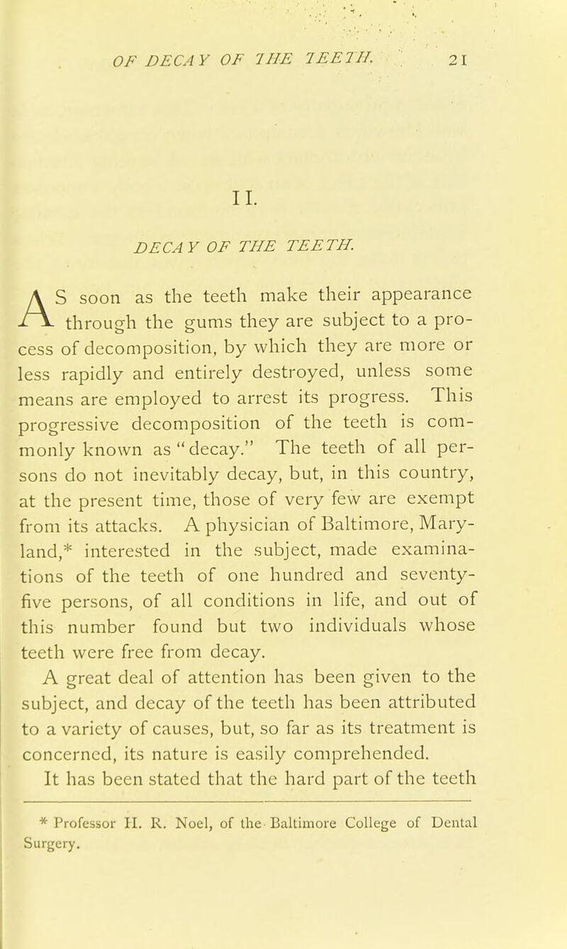 II. DECAY OF THE TEETH. AS soon as the teeth make their appearance through the gums they are subject to a pro- cess of decomposition, by which they are more or less rapidly and entirely destroyed, unless some means are employed to arrest its progress. This progressive decomposition of the teeth is com- monly known as  decay. The teeth of all per- sons do not inevitably decay, but, in this country, at the present time, those of very few are exempt from its attacks. A physician of Baltimore, Mary- land,* interested in the subject, made examina- tions of the teeth of one hundred and seventy- five persons, of all conditions in life, and out of this number found but two individuals whose teeth were free from decay. A great deal of attention has been given to the subject, and decay of the teeth has been attributed to a variety of causes, but, so far as its treatment is concerned, its nature is easily comprehended. It has been stated that the hard part of the teeth * Professor H. R. Noel, of the Baltimore College of Dental Surgery.