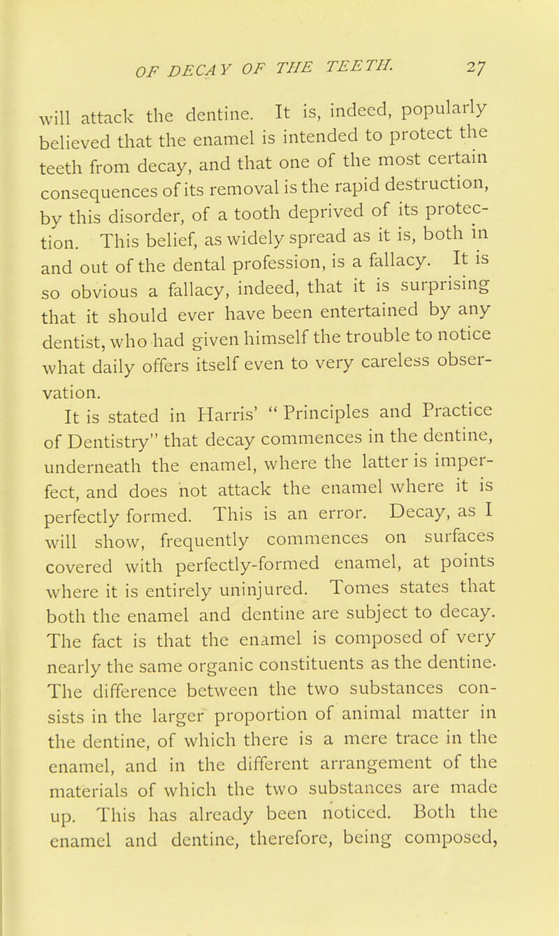 will attack the dentine. It is, indeed, popularly believed that the enamel is intended to protect the teeth from decay, and that one of the most certain consequences of its removal is the rapid destruction, by this disorder, of a tooth deprived of its protec- tion. This belief, as widely spread as it is, both in and out of the dental profession, is a fallacy. It is so obvious a fallacy, indeed, that it is surprising that it should ever have been entertained by any dentist, who had given himself the trouble to notice what daily offers itself even to very careless obser- vation. It is stated in Harris'  Principles and Practice of Dentistry that decay commences in the dentine, underneath the enamel, where the latter is imper- fect, and does not attack the enamel where it is perfectly formed. This is an error. Decay, as I will show, frequently commences on surfaces covered with perfectly-formed enamel, at points where it is entirely uninjured. Tomes states that both the enamel and dentine are subject to decay. The fact is that the enamel is composed of very nearly the same organic constituents as the dentine- The difference between the two substances con- sists in the larger proportion of animal matter in the dentine, of which there is a mere trace in the enamel, and in the different arrangement of the materials of which the two substances are made up. This has already been noticed. Both the enamel and dentine, therefore, being composed,