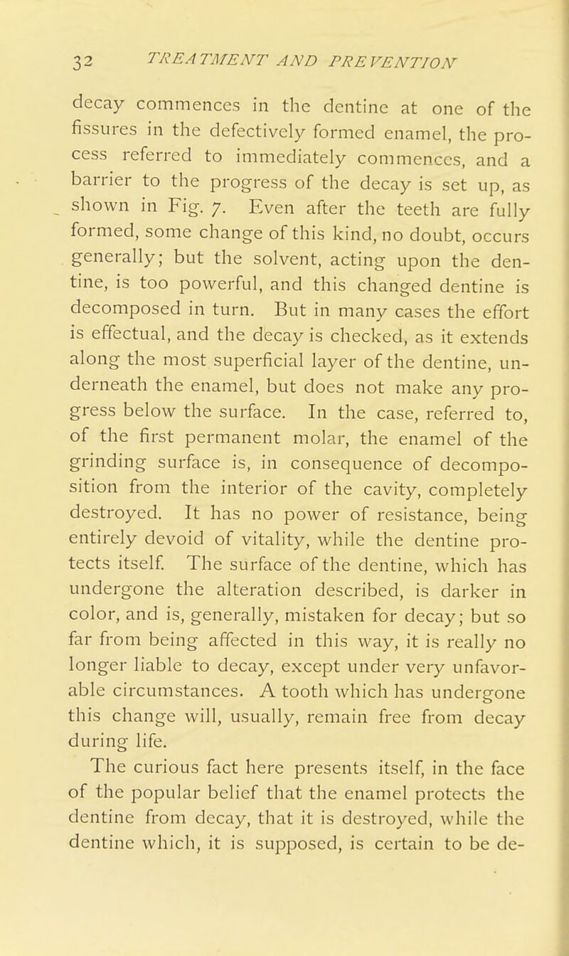 decay commences in the dentine at one of the fissures in the defectively formed enamel, the pro- cess referred to immediately commences, and a barrier to the progress of the decay is set up, as shown in Fig. 7. Even after the teeth are fully formed, some change of this kind, no doubt, occurs generally; but the solvent, acting upon the den- tine, is too powerful, and this changed dentine is decomposed in turn. But in many cases the effort is effectual, and the decay is checked, as it extends along the most superficial layer of the dentine, un- derneath the enamel, but does not make any pro- gress below the surface. In the case, referred to, of the first permanent molar, the enamel of the grinding surface is, in consequence of decompo- sition from the interior of the cavity, completely destroyed. It has no power of resistance, being entirely devoid of vitality, while the dentine pro- tects itself. The surface of the dentine, which has undergone the alteration described, is darker in color, and is, generally, mistaken for decay; but so far from being affected in this way, it is really no longer liable to decay, except under very unfavor- able circumstances. A tooth which has undergone this change will, usually, remain free from decay during life. The curious fact here presents itself, in the face of the popular belief that the enamel protects the dentine from decay, that it is destroyed, while the dentine which, it is supposed, is certain to be de-