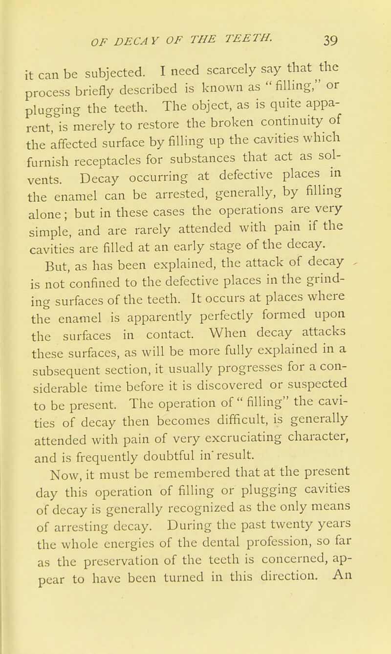 it can be subjected. I need scarcely say that the process briefly described is known as  filling, or plugging the teeth. The object, as is quite appa- rent, is merely to restore the broken continuity of the affected surface by filling up the cavities which furnish receptacles for substances that act as sol- vents. Decay occurring at defective places in the enamel can be arrested, generally, by filling alone; but in these cases the operations are very simple, and are rarely attended with pain if the cavities are filled at an early stage of the decay. But, as has been explained, the attack of decay is not confined to the defective places in the grind- ing surfaces of the teeth. It occurs at places where the enamel is apparently perfectly formed upon the surfaces in contact. When decay attacks these surfaces, as will be more fully explained in a subsequent section, it usually progresses for a con- siderable time before it is discovered or suspected to be present. The operation of  filling the cavi- ties of decay then becomes difficult, is generally attended with pain of very excruciating character, and is frequently doubtful in'result. Now, it must be remembered that at the present day this operation of filling or plugging cavities of decay is generally recognized as the only means of arresting decay. During the past twenty years the whole energies of the dental profession, so far as the preservation of the teeth is concerned, ap- pear to have been turned in this direction. An