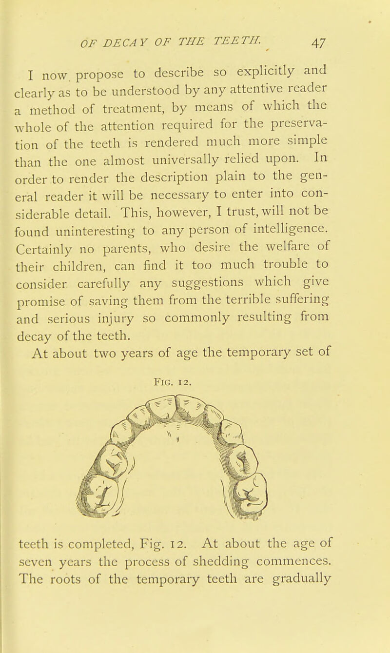 I now. propose to describe so explicitly and clearly as to be understood by any attentive reader a method of treatment, by means of which the whole of the attention required for the preserva- tion of the teeth is rendered much more simple than the one almost universally relied upon. In order to render the description plain to the gen- eral reader it will be necessary to enter into con- siderable detail. This, however, I trust, will not be found uninteresting to any person of intelligence. Certainly no parents, who desire the welfare of their children, can find it too much trouble to consider carefully any suggestions which give promise of saving them from the terrible suffering and serious injury so commonly resulting from decay of the teeth. At about two years of age the temporary set of Fig. 12. teeth is completed, Fig. 12. At about the age of seven years the process of shedding commences. The roots of the temporary teeth are gradually