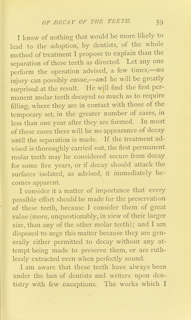 I know of nothing that would be more likely to lead to the adoption, by dentists, of the whole method of treatment I propose to explain than the separation of these teeth as directed. Let any one perform the operation advised, a few times,—no injury can possibly ensue,—and he will be greatly surprised at the result. He will find the first per- manent molar teeth decayed so much as to require filling, where they are in contact with those of the temporary set, in the greater number of cases, in less than one year after they are formed. In most of these cases there will be no appearance of decay until the separation is made. If the treatment ad- vised is thoroughly carried out, the first permanent molar teeth may be considered secure from decay for some five years, or if decay should attack the surfaces isolated, as advised, it immediately be- comes apparent. I consider it a matter of importance that every possible effort should be made for the preservation of these teeth, because I consider them of great value (more, unquestio.nably, in view of their larger size, than any of the other molar teeth); and I am disposed to urge this matter because they are gen- erally either permitted to decay without any at- tempt being made to preserve them, or are ruth- lessly extracted even when perfectly sound. I am aware that these teeth have always been under the ban of dentists and writers upon den- tistry with few exceptions. The works which I