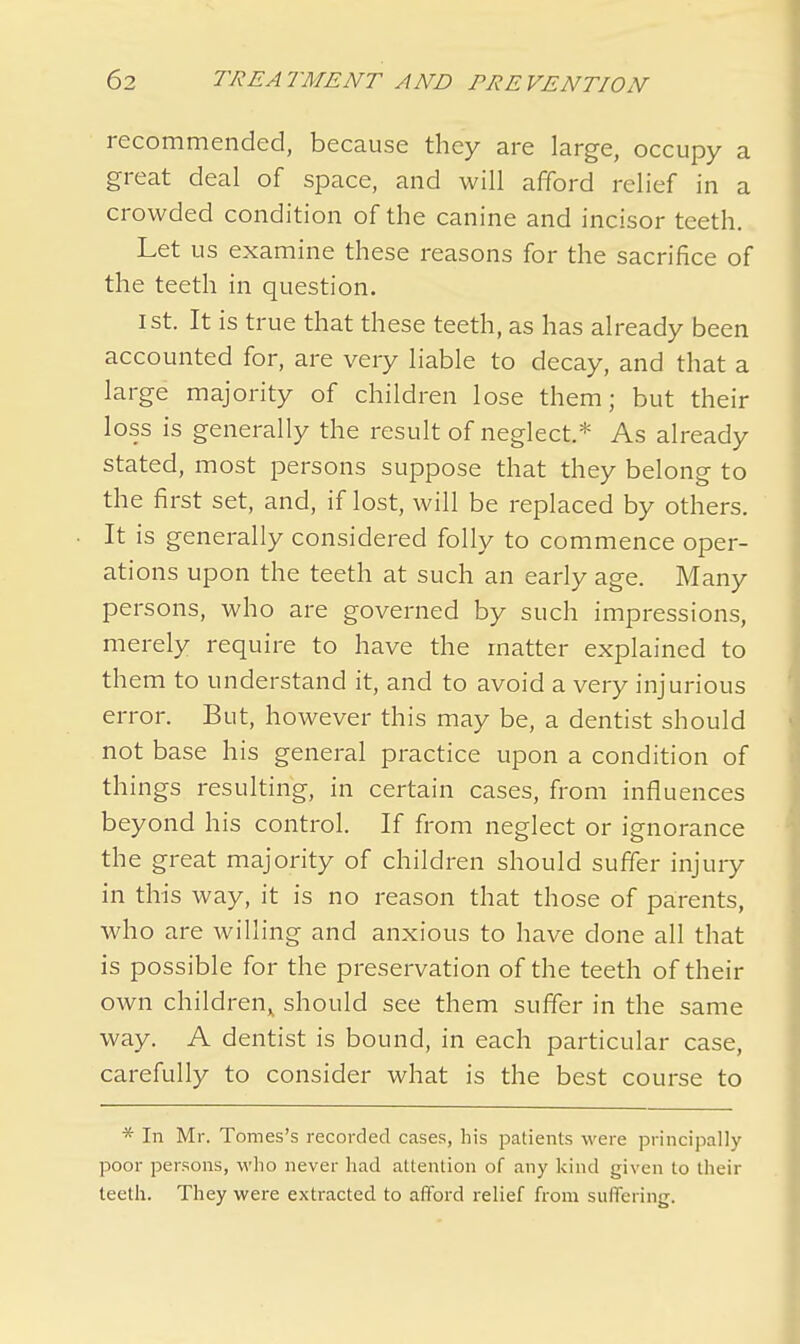recommended, because they are large, occupy a great deal of space, and will afford relief in a crowded condition of the canine and incisor teeth. Let us examine these reasons for the sacrifice of the teeth in question. 1st. It is true that these teeth, as has already been accounted for, are very liable to decay, and that a large majority of children lose them; but their loss is generally the result of neglect.* As already stated, most persons suppose that they belong to the first set, and, if lost, will be replaced by others. It is generally considered folly to commence oper- ations upon the teeth at such an early age. Many persons, who are governed by such impressions, merely require to have the matter explained to them to understand it, and to avoid a very injurious error. But, however this may be, a dentist should not base his general practice upon a condition of things resulting, in certain cases, from influences beyond his control. If from neglect or ignorance the great majority of children should suffer injury in this way, it is no reason that those of parents, who are willing and anxious to have done all that is possible for the preservation of the teeth of their own children^ should see them suffer in the same way. A dentist is bound, in each particular case, carefully to consider what is the best course to * In Mr. Tomes's recorded cases, his patients were principally poor persons, who never had attention of any kind given to their teeth. They were extracted to afford relief from suffering.