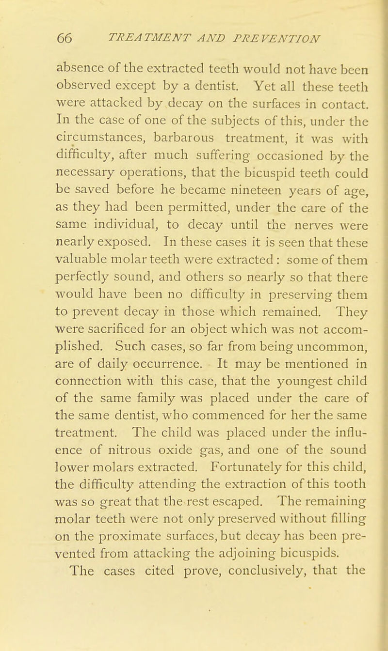 absence of the extracted teeth would not have been observed except by a dentist. Yet all these teeth were attacked by decay on the surfaces in contact. In the case of one of the subjects of this, under the circumstances, barbarous treatment, it was with difficulty, after much suffering occasioned by the necessary operations, that the bicuspid teeth could be saved before he became nineteen years of age, as they had been permitted, under the care of the same individual, to decay until the nerves were nearly exposed. In these cases it is seen that these valuable molar teeth were extracted : some of them perfectly sound, and others so nearly so that there would have been no difficulty in preserving them to prevent decay in those which remained. They were sacrificed for an object which was not accom- plished. Such cases, so far from being uncommon, are of daily occurrence. It may be mentioned in connection with this case, that the youngest child of the same family was placed under the care of the same dentist, who commenced for her the same treatment. The child was placed under the influ- ence of nitrous oxide gas, and one of the sound lower molars extracted. Fortunately for this child, the difficulty attending the extraction of this tooth was so great that the rest escaped. The remaining molar teeth were not only preserved without filling on the proximate surfaces, but decay has been pre- vented from attacking the adjoining bicuspids. The cases cited prove, conclusively, that the