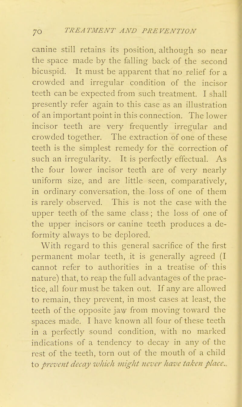 canine still retains its position, although so near the space made by the falling back of the second bicuspid. It must be apparent that no relief for a crowded and irregular condition of the incisor teeth can be expected from such treatment. I shall presently refer again to this case as an illustration of an important point in this connection. The lower incisor teeth are very frequently irregular and crowded together. The extraction of one of these teeth is the simplest remedy for the correction of such an irregularity. It is perfectly effectual. As the four lower incisor teeth are of very nearly uniform size, and are little seen, comparatively, in ordinary conversation, the loss of one of them is rarely observed. This is not the case with the upper teeth of the same class; the loss of one of the upper incisors or canine teeth produces a de- formity always to be deplored. With regard to this general sacrifice of the first permanent molar teeth, it is generally agreed (I cannot refer to authorities in a treatise of this nature) that, to reap the full advantages of the prac- tice, all four must be taken out. If any are allowed to remain, they prevent, in most cases at least, the teeth of the opposite jaw from moving toward the spaces made. I have known all four of these teeth in a perfectly sound condition, with no marked indications of a tendency to decay in any of the rest of the teeth, torn out of the mouth of a child to prevent decay which might never have taken place..