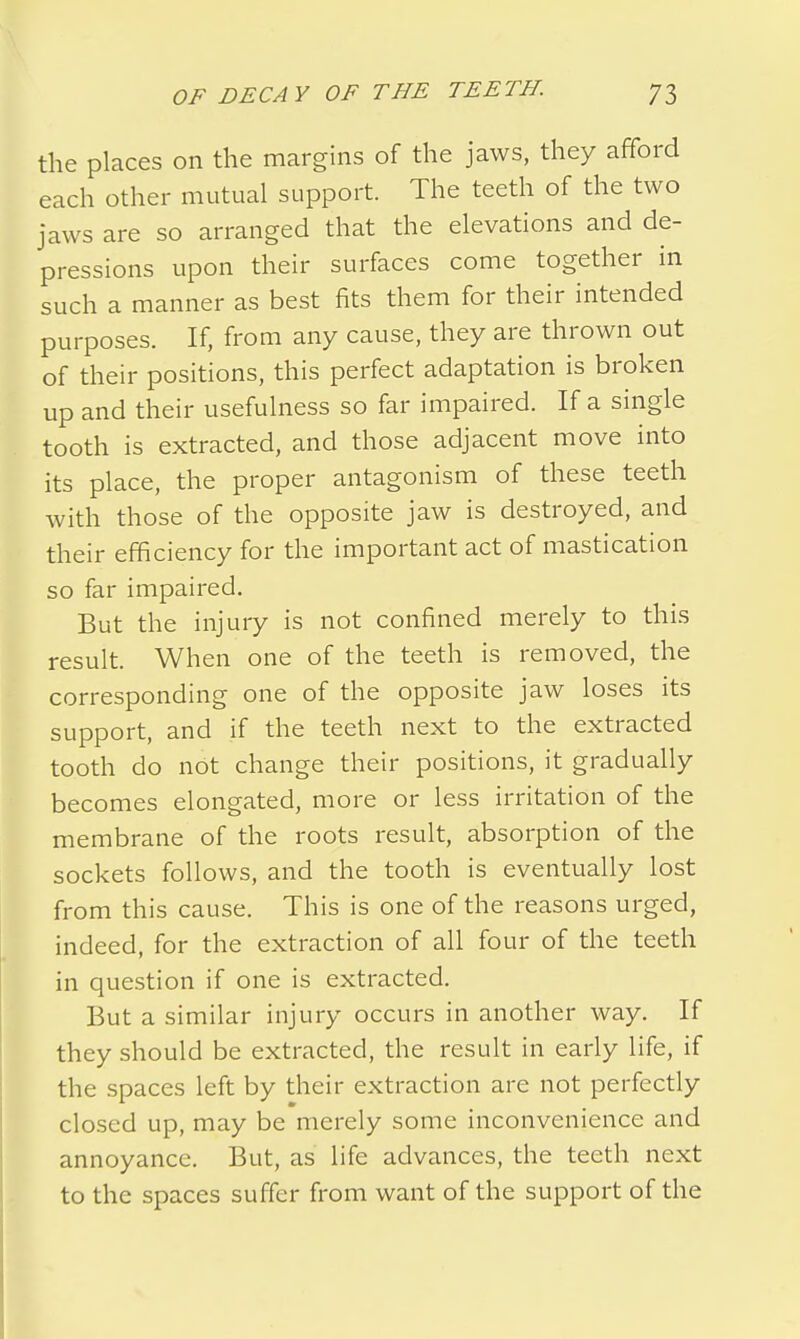 the places on the margins of the jaws, they afford each other mutual support. The teeth of the two jaws are so arranged that the elevations and de- pressions upon their surfaces come together in such a manner as best fits them for their intended purposes. If, from any cause, they are thrown out of their positions, this perfect adaptation is broken up and their usefulness so far impaired. If a single tooth is extracted, and those adjacent move into its place, the proper antagonism of these teeth with those of the opposite jaw is destroyed, and their efficiency for the important act of mastication so far impaired. But the injury is not confined merely to this result. When one of the teeth is removed, the corresponding one of the opposite jaw loses its support, and if the teeth next to the extracted tooth do not change their positions, it gradually becomes elongated, more or less irritation of the membrane of the roots result, absorption of the sockets follows, and the tooth is eventually lost from this cause. This is one of the reasons urged, indeed, for the extraction of all four of the teeth in question if one is extracted. But a similar injury occurs in another way. If they should be extracted, the result in early life, if the spaces left by their extraction are not perfectly closed up, may be merely some inconvenience and annoyance. But, as life advances, the teeth next to the spaces suffer from want of the support of the