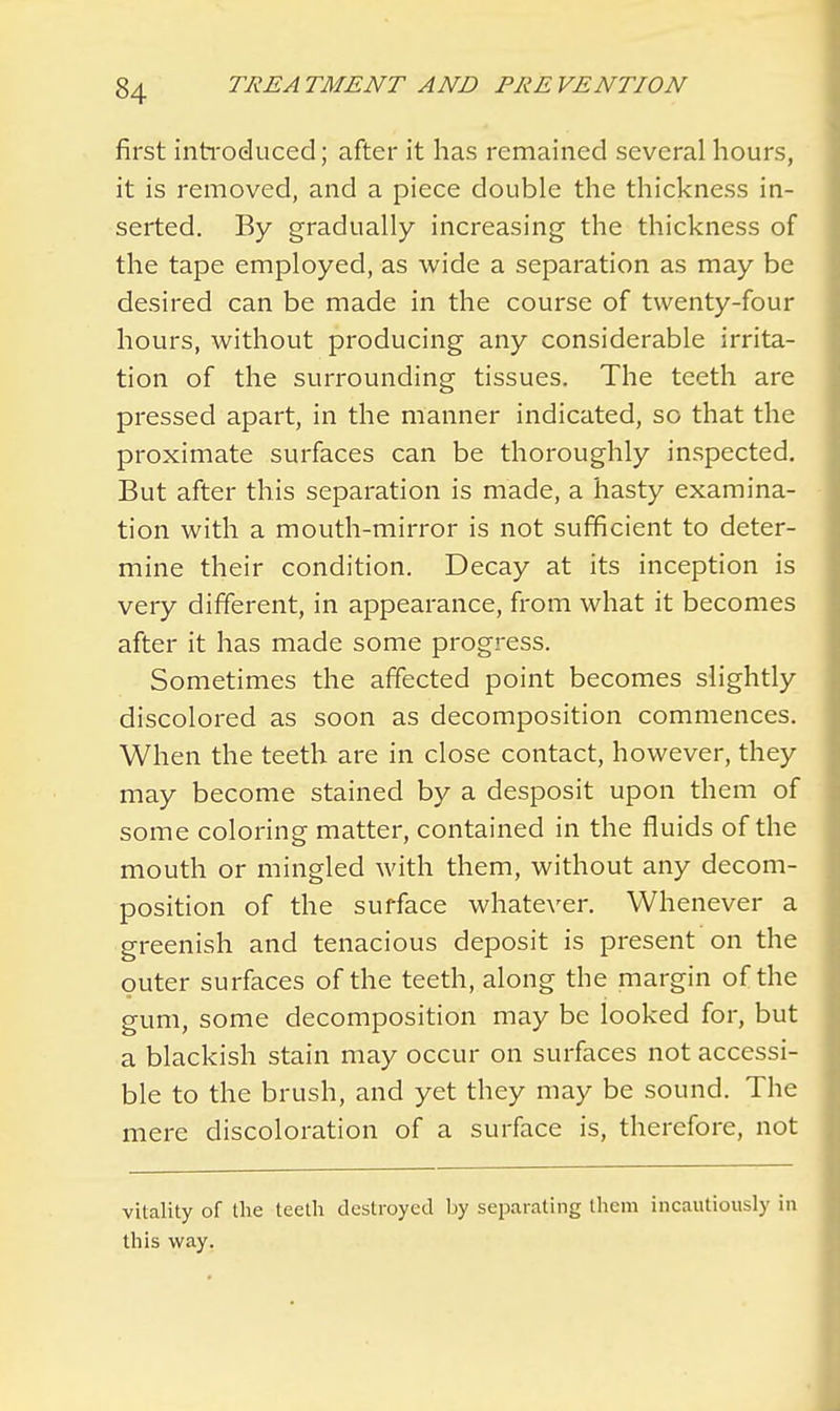 first introduced; after it has remained several hours, it is removed, and a piece double the thickness in- serted. By gradually increasing the thickness of the tape employed, as wide a separation as may be desired can be made in the course of twenty-four hours, without producing any considerable irrita- tion of the surrounding tissues. The teeth are pressed apart, in the manner indicated, so that the proximate surfaces can be thoroughly inspected. But after this separation is made, a hasty examina- tion with a mouth-mirror is not sufficient to deter- mine their condition. Decay at its inception is very different, in appearance, from what it becomes after it has made some progress. Sometimes the affected point becomes slightly discolored as soon as decomposition commences. When the teeth are in close contact, however, they may become stained by a desposit upon them of some coloring matter, contained in the fluids of the mouth or mingled with them, without any decom- position of the surface whatever. Whenever a greenish and tenacious deposit is present on the outer surfaces of the teeth, along the margin of the gum, some decomposition may be looked for, but a blackish stain may occur on surfaces not accessi- ble to the brush, and yet they may be sound. The mere discoloration of a surface is, therefore, not vitality of the teeth destroyed by separating them incautiously in this way.