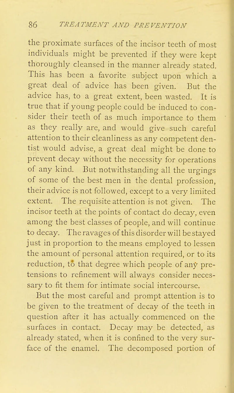 the proximate surfaces of the incisor teeth of most individuals might be prevented if they were kept thoroughly cleansed in the manner already stated. This has been a favorite subject upon which a great deal of advice has been given. But the advice has, to a great extent, been wasted. It is true that if young people could be induced to con- sider their teeth of as much importance to them as they really are, and would give such careful attention to their cleanliness as any competent den- tist would advise, a great deal might be done to prevent decay without the necessity for operations of any kind. But notwithstanding all the urgings of some of the best men in the dental profession, their advice is not followed, except to a very limited extent. The requisite attention is not given. The incisor teeth at the points of contact do decay, even among the best classes of people, and will continue to decay. The ravages of this disorder will be stayed just in proportion to the means employed to lessen the amount of personal attention required, or to its reduction, to that degree which people of any pre- tensions to refinement will always consider neces- sary to fit them for intimate social intercourse. But the most careful and prompt attention is to be given to the treatment of decay of the teeth in question after it has actually commenced on the surfaces in contact. Decay may be detected, as already stated, when it is confined to the very sur- face of the enamel. The decomposed portion of