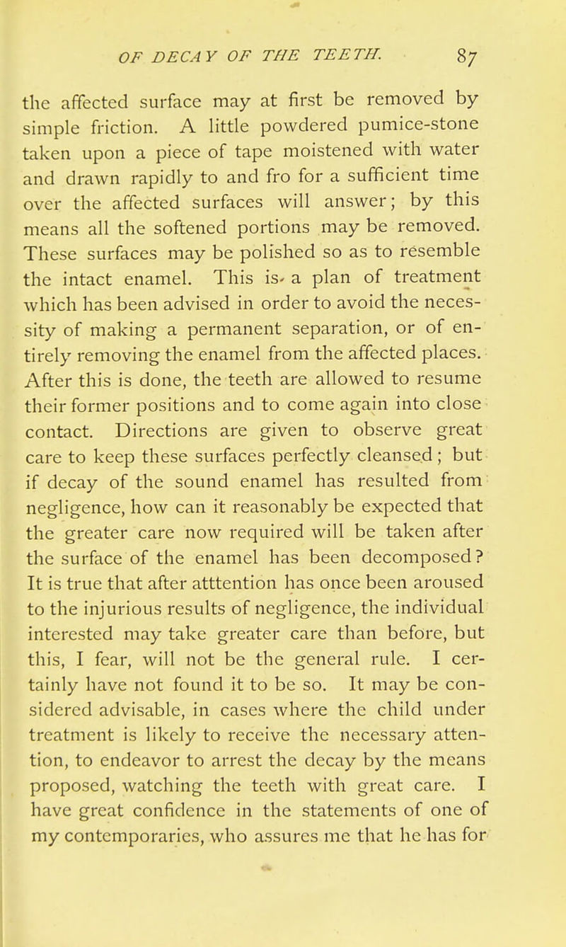 the affected surface may at first be removed by simple friction. A little powdered pumice-stone taken upon a piece of tape moistened with water and drawn rapidly to and fro for a sufficient time over the affected surfaces will answer; by this means all the softened portions may be removed. These surfaces may be polished so as to resemble the intact enamel. This is- a plan of treatment which has been advised in order to avoid the neces- sity of making a permanent separation, or of en- tirely removing the enamel from the affected places. After this is done, the teeth are allowed to resume their former positions and to come again into close contact. Directions are given to observe great care to keep these surfaces perfectly cleansed; but if decay of the sound enamel has resulted from negligence, how can it reasonably be expected that the greater care now required will be taken after the surface of the enamel has been decomposed? It is true that after atttention has once been aroused to the injurious results of negligence, the individual interested may take greater care than before, but this, I fear, will not be the general rule. I cer- tainly have not found it to be so. It may be con- sidered advisable, in cases where the child under treatment is likely to receive the necessary atten- tion, to endeavor to arrest the decay by the means proposed, watching the teeth with great care. I have great confidence in the statements of one of my contemporaries, who assures me that he has for