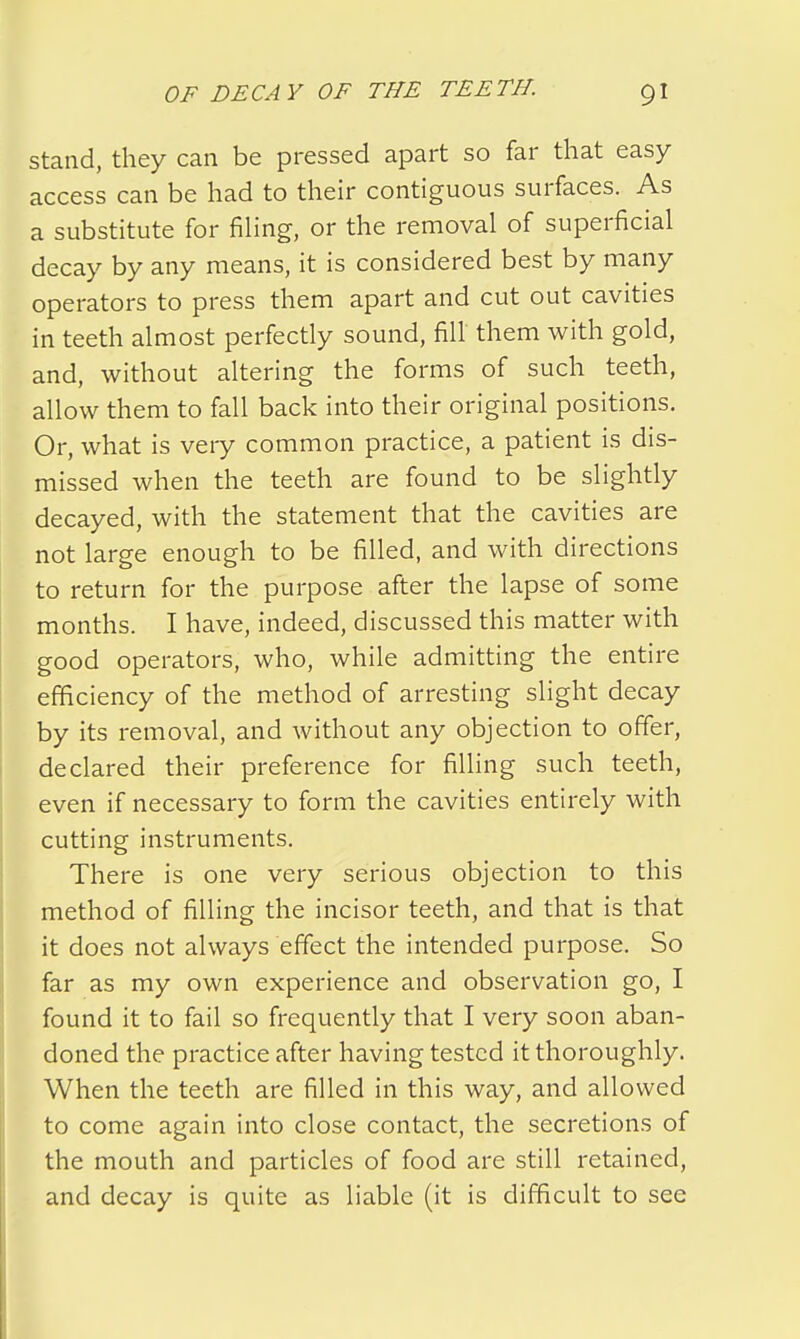 stand, they can be pressed apart so far that easy access can be had to their contiguous surfaces. As a substitute for filing, or the removal of superficial decay by any means, it is considered best by many operators to press them apart and cut out cavities in teeth almost perfectly sound, fill them with gold, and, without altering the forms of such teeth, allow them to fall back into their original positions. Or, what is very common practice, a patient is dis- missed when the teeth are found to be slightly decayed, with the statement that the cavities are not large enough to be filled, and with directions to return for the purpose after the lapse of some months. I have, indeed, discussed this matter with good operators, who, while admitting the entire efficiency of the method of arresting slight decay by its removal, and without any objection to offer, declared their preference for filling such teeth, even if necessary to form the cavities entirely with cutting instruments. There is one very serious objection to this method of filling the incisor teeth, and that is that it does not always effect the intended purpose. So far as my own experience and observation go, I found it to fail so frequently that I very soon aban- doned the practice after having tested it thoroughly. When the teeth are filled in this way, and allowed to come again into close contact, the secretions of the mouth and particles of food are still retained, and decay is quite as liable (it is difficult to see