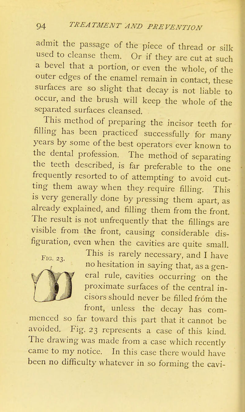 admit the passage of the piece of thread or silk used to cleanse them. Or if they are cut at such a bevel that a portion, or even the whole, of the outer edges of the enamel remain in contact, these surfaces are so slight that decay is not liable to occur, and the brush will keep the whole of the separated surfaces cleansed. This method of preparing the incisor teeth for filling has been practiced successfully for many years by some of the best operators ever known to the dental profession. The method of separating the teeth described, is far preferable to the one frequently resorted to of attempting to avoid cut- ting them away when they require filling. This is very generally done by pressing them apart, as already explained, and filling them from the front. The result is not unfrequently that the fillings are visible from the front, causing considerable dis- figuration, even when the cavities are quite small. Fig. 23. This is rarely necessary, and I have no hesitation in saying that, as a gen- eral rule, cavities occurring on the proximate surfaces of the central in- cisors should never be filled from the front, unless the decay has com- menced so far toward this part that it cannot be avoided. Fig. 23 represents a case of this kind. The drawing was made from a case which recently came to my notice. In this case there would have been no difficulty whatever in so forming the cavi-