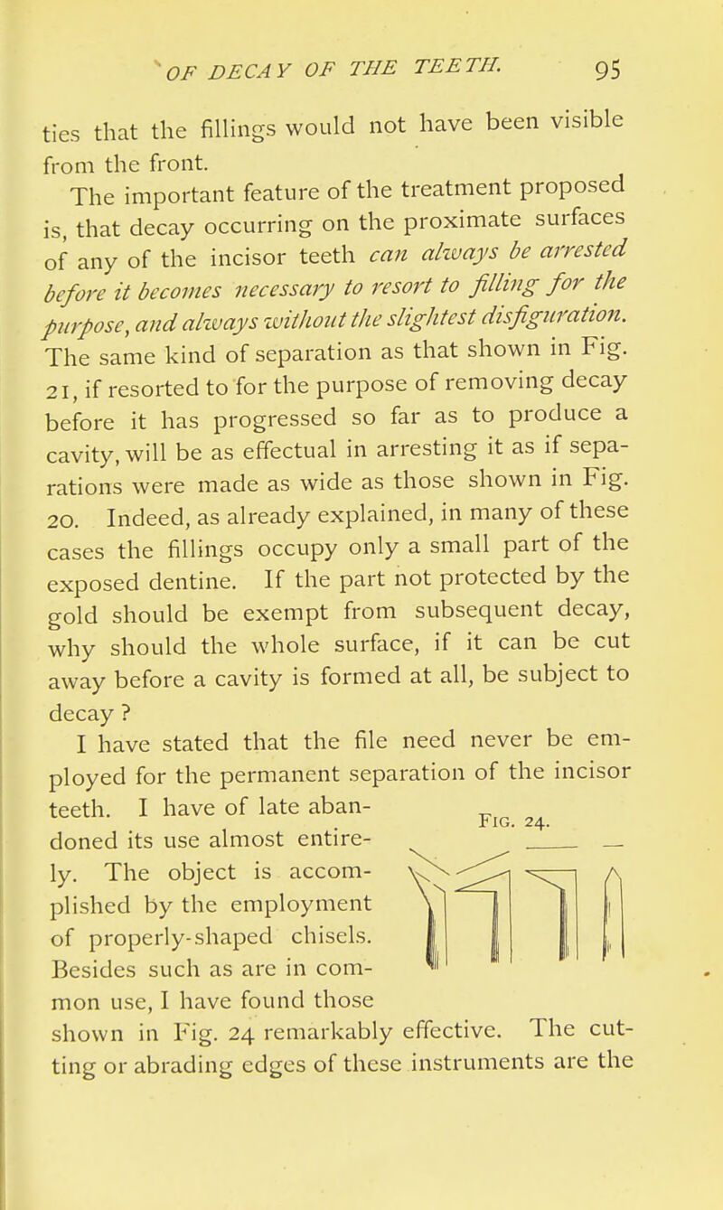 ties that the fillings would not have been visible from the front. The important feature of the treatment proposed is, that decay occurring on the proximate surfaces of any of the incisor teeth can always be arrested before it becomes necessary to resort to filling for the purpose, and always without the slightest disfiguration. The same kind of separation as that shown in Fig. 21, if resorted to for the purpose of removing decay before it has progressed so far as to produce a cavity, will be as effectual in arresting it as if sepa- rations were made as wide as those shown in Fig. 20. Indeed, as already explained, in many of these cases the fillings occupy only a small part of the exposed dentine. If the part not protected by the gold should be exempt from subsequent decay, why should the whole surface, if it can be cut away before a cavity is formed at all, be subject to decay ? I have stated that the file need never be em- ployed for the permanent separation of the incisor teeth. I have of late aban- rlG. 24. doned its use almost entire- ly. The object is accom- V^^^l \T1 h plished by the employment \ 1 ~1 1 1 of properly-shaped chisels. Besides such as are in com- mon use, I have found those shown in Fig. 24 remarkably effective. The cut- ting or abrading edges of these instruments are the